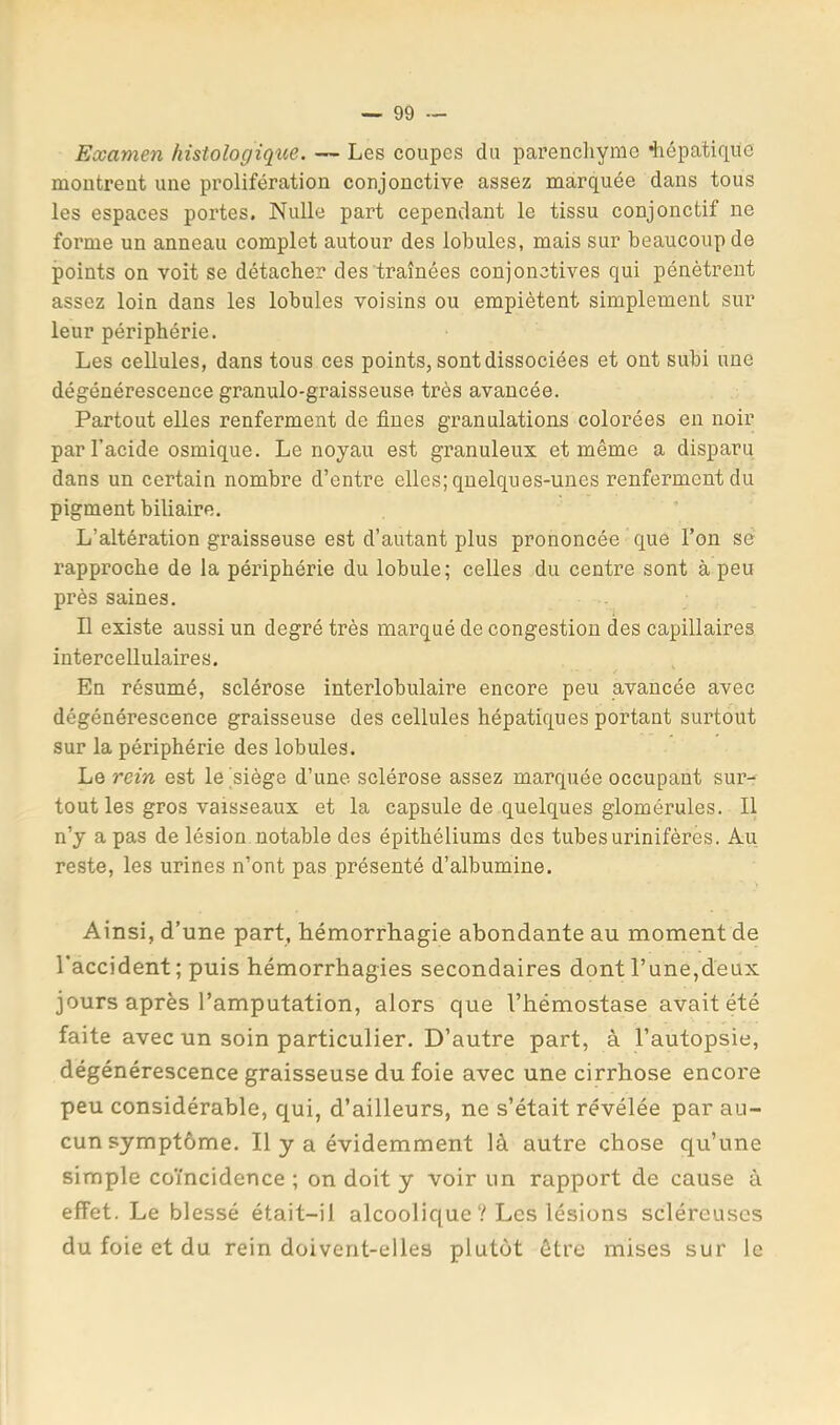 Examen histologique. — Les coupes du parenchyme diépatique montrent une prolifération conjonctive assez marquée dans tous les espaces portes. Nulle part cependant le tissu conjonctif ne forme un anneau complet autour des lobules, mais sur beaucoup de points on voit se détacher des traînées conjonctives qui pénètrent assez loin dans les lobules voisins ou empiètent simplement sur leur périphérie. Les cellules, dans tous ces points, sont dissociées et ont subi une dégénérescence granulo-graisseuse très avancée. Partout elles renferment de fines granulations colorées en noir par l’acide osmique. Le noyau est granuleux et même a disparu dans un certain nombre d’entre elles; quelques-unes renferment du pigment biliaire. L’altération graisseuse est d’autant plus prononcée que l’on se rapproche de la périphérie du lobule; celles du centre sont à peu près saines. Il existe aussi un degré très marqué de congestion des capillaires intercellulaires. En résumé, sclérose interlobulaire encore peu avancée avec dégénérescence graisseuse des cellules hépatiques portant surtout sur la périphérie des lobules. Le rein est lejsiège d’une sclérose assez marquée occupant sur- tout les gros vaisseaux et la capsule de quelques glomérules. Il n’y a pas de lésion notable des épithéliums des tubes urinifères. Au reste, les urines n’ont pas présenté d’albumine. Ainsi, d’une part, hémorrliagie abondante au moment de l’accident; puis hémorrhagies secondaires dont l’une,deux jours après l’amputation, alors que l’hémostase avait été faite avec un soin particulier. D’autre part, à l’autopsie, dégénérescence graisseuse du foie avec une cirrhose encore peu considérable, qui, d’ailleurs, ne s’était révélée par au- cun symptôme. Il y a évidemment là autre chose qu’une simple coïncidence ; on doit y voir un rapport de cause à effet. Le blessé était-il alcoolique ? Les lésions scléreuses du foie et du rein doivent-elles plutôt être mises sur le
