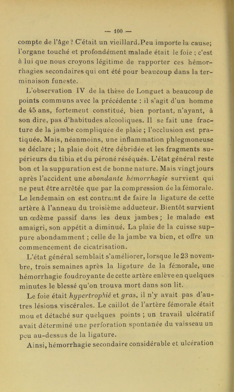 compte de l’âge ? C’était un vieillard.Peu importe la cause; l’organe touché et profondément malade était le foie ; c’est à lui que nous croyons légitime de rapporter ces hémor- rhagies secondaires qui ont été pour beaucoup dans la ter- minaison funeste. L’observation IV de la thèse de Longuet a beaucoup de points communs avec la précédente : il s’agit d’un homme de 45 ans, fortement constitué, bien portant, n’ayant, à son dire, pas d’habitudes alcooliques. Il se fait une frac- ture de la jambe compliquée de plaie ; l’occlusion est pra- tiquée. Mais, néanmoins, une inflammation phlegmoneuse se déclare ; la plaie doit être débridée et les fragments su- périeurs du tibia et du péroné réséqués. L’état général reste bon et la suppuration est de bonne nature. Mais vingt jours après Taccident une abondante hémorrhagie survient qui ne peut être arrêtée que par la compression de la fémorale. Le lendemain on est contraint de faire la ligature de cette artère à l’anneau du troisième adducteur. Bientôt survient un œdème passif dans les deux jambes ; le malade est amaigri, son appétit a diminué. La plaie de la cuisse sup- pure abondamment ; celle de la jambe va bien, et offre un commencement de cicatrisation. L’état général semblait s’améliorer, lorsque le 23 novem- bre, trois semaines après la ligature de la fémorale, une hémorrhagie foudroyante de cette artère enlève en quelques minutes le blessé qu’on trouva mort dans son lit. Le foie était hypertrophié et gras, il n’y avait pas d’au- tres lésions viscérales. Le caillot de l’artère fémorale était mou et détaché sur quelques points ; un travail ulcératif avait déterminé une perforation spontanée du vaisseau un peu au-dessus de la ligature. Ainsi, hémorrhagie secondaire considérable et ulcération