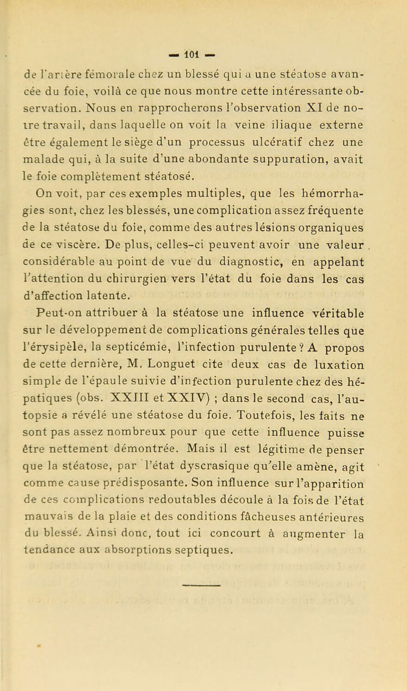de l'arière fémorale chez un blessé qui u une stéatose avan- cée du foie, voilà ce que nous montre cette intéressante ob- servation. Nous en rapprocherons l’observation XI de no- ire travail, dans laquelle on voit la veine iliaque externe être également le siège d’un processus ulcératif chez une malade qui, à la suite d’une abondante suppuration, avait le foie complètement stéatosé. On voit, par ces exemples multiples, que les hémorrha- gies sont, chez les blessés, une complication assez fréquente delà stéatose du foie, comme des autres lésions organiques de ce viscère. De plus, celles-ci peuvent avoir une valeur considérable au point de vue du diagnostic, en appelant l’attention du chirurgien vers l’état du foie dans les cas d’affection latente. Peut-on attribuer à la stéatose une influence véritable sur le développement de complications générales telles que l’érysipèle, la septicémie, l’infection purulente? A propos de cette dernière, M. Longuet cite deux cas de luxation simple de l'épaule suivie d’infection purulente chez des hé- patiques (obs. XXIII et XXIV) ; dans le second cas, l’au- topsie a révélé une stéatose du foie. Toutefois, les faits ne sont pas assez nombreux pour que cette influence puisse être nettement démontrée. Mais il est légitime de penser que la stéatose, par l’état dyscrasique qu’elle amène, agit comme cause prédisposante. Son influence sur l’apparition de ces complications redoutables découle à la fois de l’état mauvais de la plaie et des conditions fâcheuses antérieures du blessé. Ainsi donc, tout ici concourt à augmenter la tendance aux absorptions septiques.