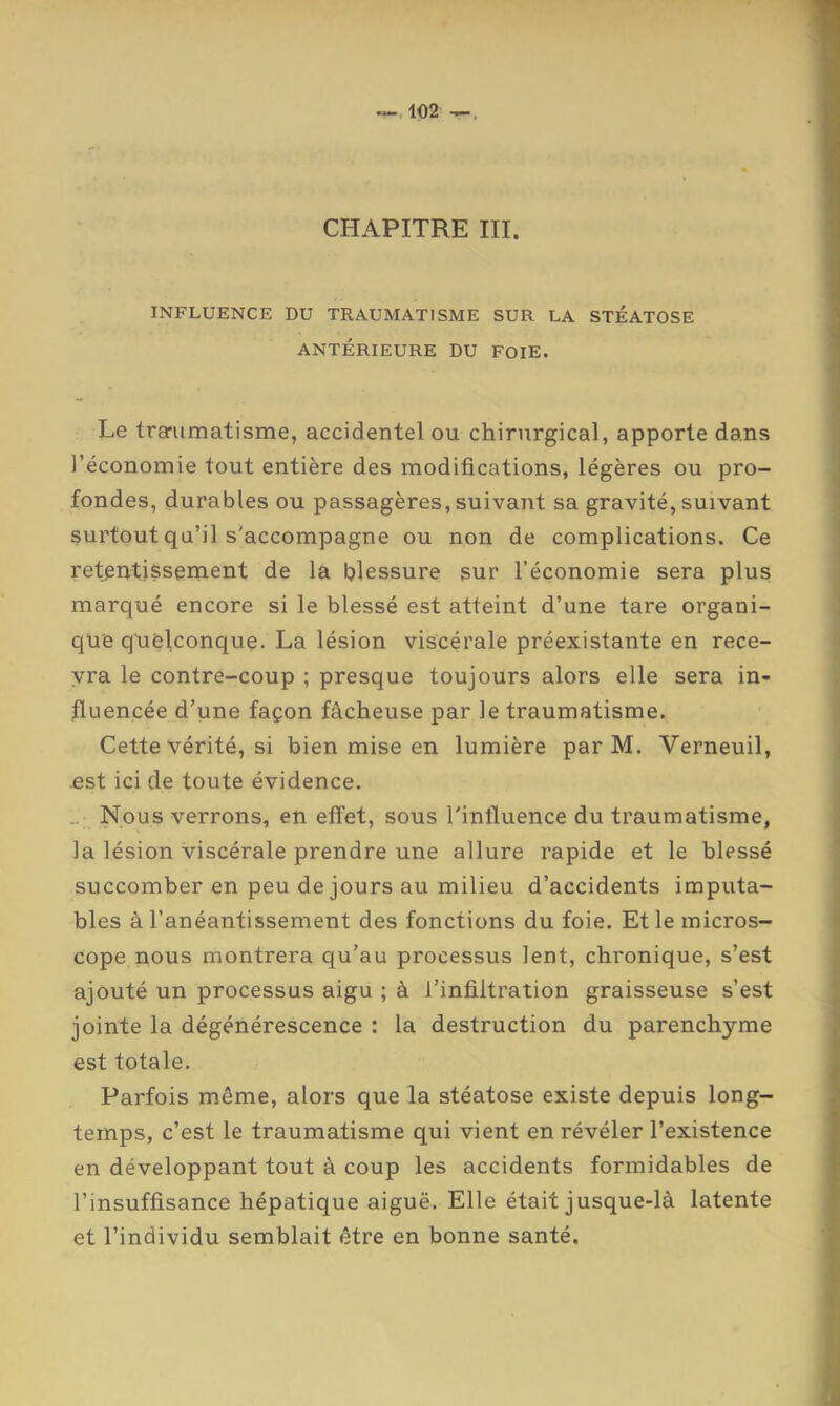 CHAPITRE III. INFLUENCE DU TRAUMATISME SUR LA STÉATOSE ANTÉRIEURE DU FOIE. Le trerumatisme, accidentel ou chirurgical, apporte dans l’économie tout entière des modifications, légères ou pro- fondes, durables ou passagères, suivant sa gravité, suivant surtout qu’il s'accompagne ou non de complications. Ce retentissement de la blessure sur l’économie sera plus marqué encore si le blessé est atteint d’une tare organi- que quelconque. La lésion viscérale préexistante en rece- vra le contre-coup ; presque toujours alors elle sera in- fluencée d’une façon fâcheuse par le traumatisme. Cette vérité, si bien mise en lumière par M. Verneuil, est ici de toute évidence. .. Nous verrons, en effet, sous l'influence du traumatisme, la lésion viscérale prendre une allure rapide et le blessé succomber en peu de jours au milieu d’accidents imputa- bles à l’anéantissement des fonctions du foie. Et le micros- cope nous montrera qu’au processus lent, chronique, s’est ajouté un processus aigu ; à l’infiltration graisseuse s’est jointe la dégénérescence : la destruction du parenchyme est totale. Parfois même, alors que la stéatose existe depuis long- temps, c’est le traumatisme qui vient en révéler l’existence en développant tout à coup les accidents formidables de l’insuffisance hépatique aiguë. Elle était jusque-là latente et l’individu semblait être en bonne santé.