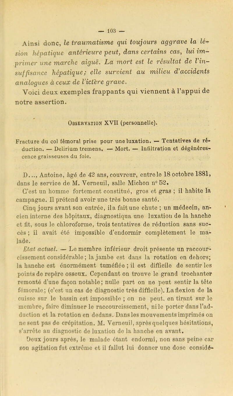 Ainsi donc, le traumatisme qui toujours aggrave la lé- sion hépatique antérieure peut, dans certains cas, lui im- primer une marche aiguë. La mort est le résultat de l in- suffisance hépatique; elle survient au milieu d'accidents analogues à ceux de Victëre grave. Voici deux exemples frappants qui viennent à l’appui de notre assertion. Observation XVII (personnelle). Fracture du col fémoral prise pour une luxation. — Tentatives de ré- duction. — Delirium tremens. — Mort. — Infiltration et dégénéres- cence graisseuses du foie. D.Antoine, âgé de 42 ans, couvreur, entre le 18 octobre 1881, dans le service de M. Verneuil, salle Michon n° 52. C’est un homme fortement constitué, gros et gras ; il habite la campagne. Il prétend avoir une très bonne santé. Cinq jours avant son entrée, ila fait une chute ; un médecin, an- cien interne des hôpitaux, diagnostiqua une luxation de la hanche et fit, sous le chloroforme, trois tentatives de réduction sans suc- cès ; il avait été impossible d’endormir complètement le ma- lade. Etat actuel. — Le membre inférieur droit présente un raccour- cissement considérable ; la jambe est dans la rotation en dehors; la hanche est énormément tuméfiée ; il est difficile de sentir les points de repère osseux. Cependant on trouve le grand trochanter remonté d’une façon notable ; nulle part on ne peut sentir la tête fémorale.; (c’est un cas de diagnostic très difficile). La flexion de la cuisse sur le bassin est impossible ; on no peut, en tirant sur le membre, faire diminuer le raccourcissement, ni le porter dans l’ad- duction et la rotation en dedans. Dans les mouvements imprimés on ne sent pas de crépitation. M. Verneuil, après quelques hésitations, s’arrête au diagnostic de luxation de la hanche en avant. Deux jours après, le malade ôtant endormi, non sans peine car son agitation fut extrême et il fallut lui donner une dose considé-