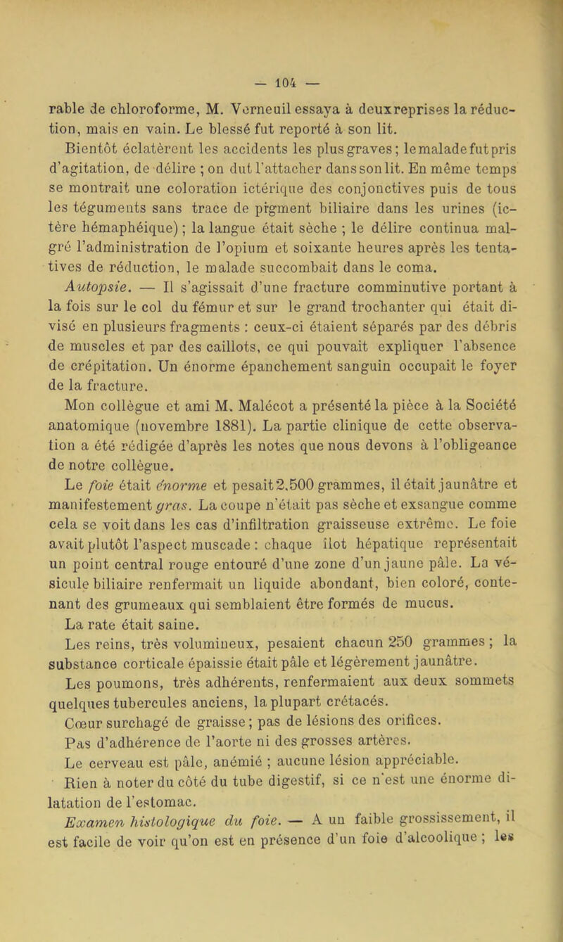 rable de chloroforme, M. Vorneuil essaya à deuxreprises la réduc- tion, mais en vain. Le blessé fut reporté à son lit. Bientôt éclatèrent les accidents les plus graves; le malade fut pris d’agitation, de délire ; on dut l’attacher dans son lit. En même temps se montrait une coloration ictérique des conjonctives puis de tous les téguments sans trace de pigment biliaire dans les urines (ic- tère hémaphéique) ; la langue était sèche ; le délire continua mal- gré l’administration de l’opium et soixante heures après les tenta- tives de réduction, le malade succombait dans le coma. Autopsie. — Il s’agissait d’une fracture comminutive portant à la fois sur le col du fémur et sur le grand trochanter qui était di- visé en plusieurs fragments : ceux-ci étaient séparés par des débris de muscles et par des caillots, ce qui pouvait expliquer l’absence de crépitation. Un énorme épanchement sanguin occupait le foyer de la fracture. Mon collègue et ami M. Malécot a présenté la pièce à la Société anatomique (novembre 1881). La partie clinique de cette observa- tion a été rédigée d’après les notes que nous devons à l’obligeance de notre collègue. Le foie était e'norme et pesait 2,500 grammes, il était jaunâtre et manifestement gras. La coupe n’était pas sèche et exsangue comme cela se voit dans les cas d’infiltration graisseuse extrême. Le foie avait plutôt l’aspect muscade : chaque îlot hépatique représentait un point central rouge entouré d’une zone d’un jaune pâle. La vé- sicule biliaire renfermait un liquide abondant, bien coloré, conte- nant des grumeaux qui semblaient être formés de mucus. La rate était saine. Les reins, très volumineux, pesaient chacun 250 grammes ; la substance corticale épaissie était pâle et légèrement jaunâtre. Les poumons, très adhérents, renfermaient aux deux sommets quelques tubercules anciens, la plupart crétacés. Cœursurchagé de graisse; pas de lésions des orifices. Pas d’adhérence de l’aorte ni des grosses artères. Le cerveau est pâle, anémié ; aucune lésion appréciable. Rien à noter du côté du tube digestif, si ce n'est une énorme di- latation de l’estomac. Examen histologique du foie. — A un faible grossissement, il est facile de voir qu’on est en présence d’un foie d alcoolique , les