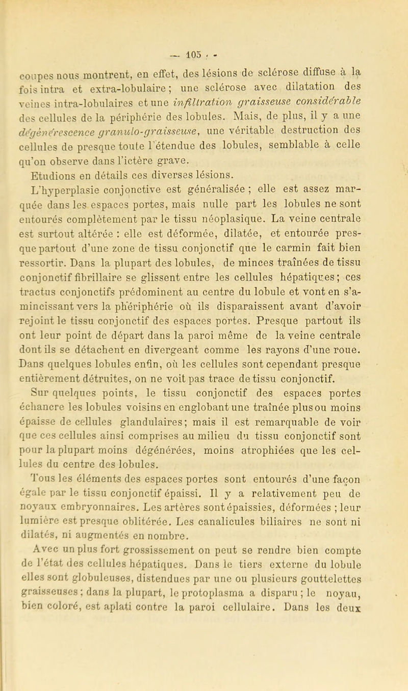 coupes nous montrent, en effet, des lésions de sclérosé diffuse à lu fois intra et extra-lobulaire ; une sclérose avec dilatation des veines intra-lobulaires et une infillration graisseuse consid&able des cellules de la périphérie des lobules. Mais, de plus, il y a une dégénérescence graniolo-graisseuse, une véritable destruction des cellules de presque toute l'étendue des lobules, semblable à celle qu’on observe dans l’ictère grave. Etudions en détails ces diverses lésions. L’hyperplasie conjonctive est généralisée ; elle est assez mar- quée dans les espaces portes, mais nulle part les lobules ne sont entourés complètement par le tissu néoplasique. La veine centrale est surtout altérée : elle est déformée, dilatée, et entourée pres- que partout d’une zone de tissu conjonctif que le carmin fait bien ressortir. Dans la plupart des lobules, de minces traînées de tissu conjonctif tibrillaire se glissent entre les cellules hépatiques; ces tractus conjonctifs prédominent au centre du lobule et vont en s’a- mincissant vers la ph'ériphérie où ils disparaissent avant d’avoir rejoint le tissu conjonctif des espaces portes. Presque partout ils ont leur point de départ dans la paroi même de la veine centrale dontüs se détachent en divergeant comme les rayons d’une roue. Dans quelques lobules enûn, où les cellules sont cependant presque entièrement détruites, on ne voit pas trace de tissu conjonctif. Sur quelques points, le tissu conjonctif des espaces portes échancre les lobules voisins en englobant une traînée plus ou moins épaisse de cellules glandulaires; mais il est remarquable de voir que ces cellules ainsi comprises au milieu du tissu conjonctif sont pour la plupart moins dégénérées, moins atrophiées que les cel- lules du centre des lobules. ''J’ous les éléments des espaces portes sont entourés d’une façon égale par le tissu conjonctif épaissi. Il y a relativement peu de noyaux embryonnaires. Les artères sont épaissies, déformées ; leur lumière est presque oblitérée. Les canalicules biliaires ne sont ni dilatés, ni augmentés en nombre. Avec un plus fort grossissement on peut se rendre bien compte de l’état des cellules hépatiques. Dans le tiers externe du lobule elles sont globuleuses, distendues par une ou plusieurs gouttelettes graisseuses ; dans la plupart, le protoplasma a disparu ; le noyau, bien coloré, est aplati contre la paroi cellulaire. Dans les deux
