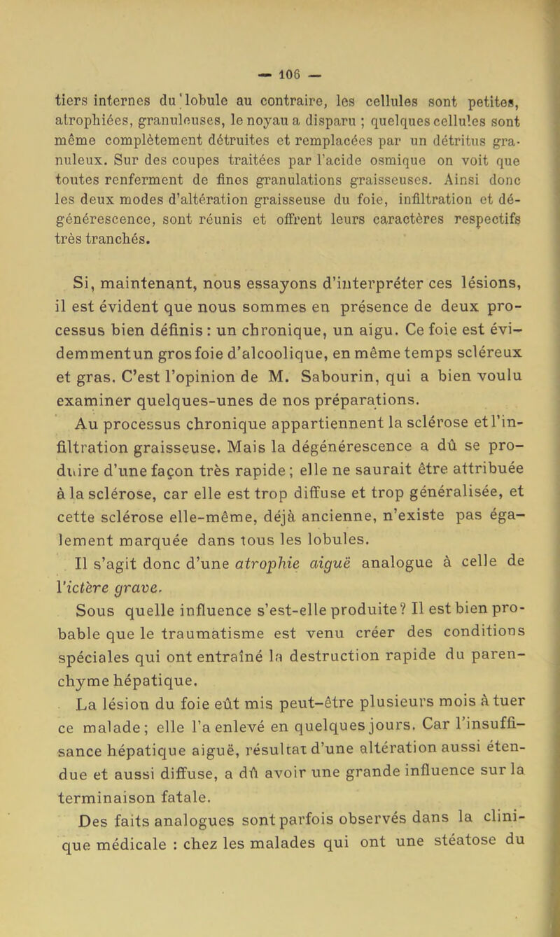 tiers? internes du'lobule au contraire, les cellules sont petites, atrophiées, granuleuses, le noyau a disparu ; quelques cellules sont même complètement détruites et remplacées par un détritus gra- nuleux. Sur des coupes traitées par l’acide osmique on voit que toutes renferment de fines granulations graisseuses. Ainsi donc les deux modes d’altération graisseuse du foie, infiltration et dé- générescence, sont réunis et olfrent leurs caractères respectifs très tranchés. Si, maintenant, nous essayons d’interpréter ces lésions, il est évident que nous sommes en présence de deux pro- cessus bien définis : un chronique, un aigu. Ce foie est évi- demmentun gros foie d’alcoolique, en même temps scléreux et gras. C’est l’opinion de M. Sabourin, qui a bien voulu examiner quelques-unes de nos préparations. Au processus chronique appartiennent la sclérose et l’in- filtration graisseuse. Mais la dégénérescence a dû se pro- duire d’une façon très rapide ; elle ne saurait être attribuée à la sclérose, car elle est trop diffuse et trop généralisée, et cette sclérose elle-même, déjà ancienne, n’existe pas éga- lement marquée dans tous les lobules. Il s’agit donc d’une atrophie aiguë analogue à celle de l'ictère grave. Sous quelle influence s’est-elle produite ? Il est bien pro- bable que le traumatisme est venu créer des conditions spéciales qui ont entraîné la destruction rapide du paren- chyme hépatique. La lésion du foie eût mis peut-être plusieurs mois à tuer ce malade; elle l’a enlevé en quelques jours. Car l’insuffi- sance hépatique aiguë, résultat d’une altération aussi éten- due et aussi diffuse, a dû avoir une grande influence sur la terminaison fatale. Des faits analogues sont parfois observés dans la clini- que médicale : chez les malades qui ont une stéatose du