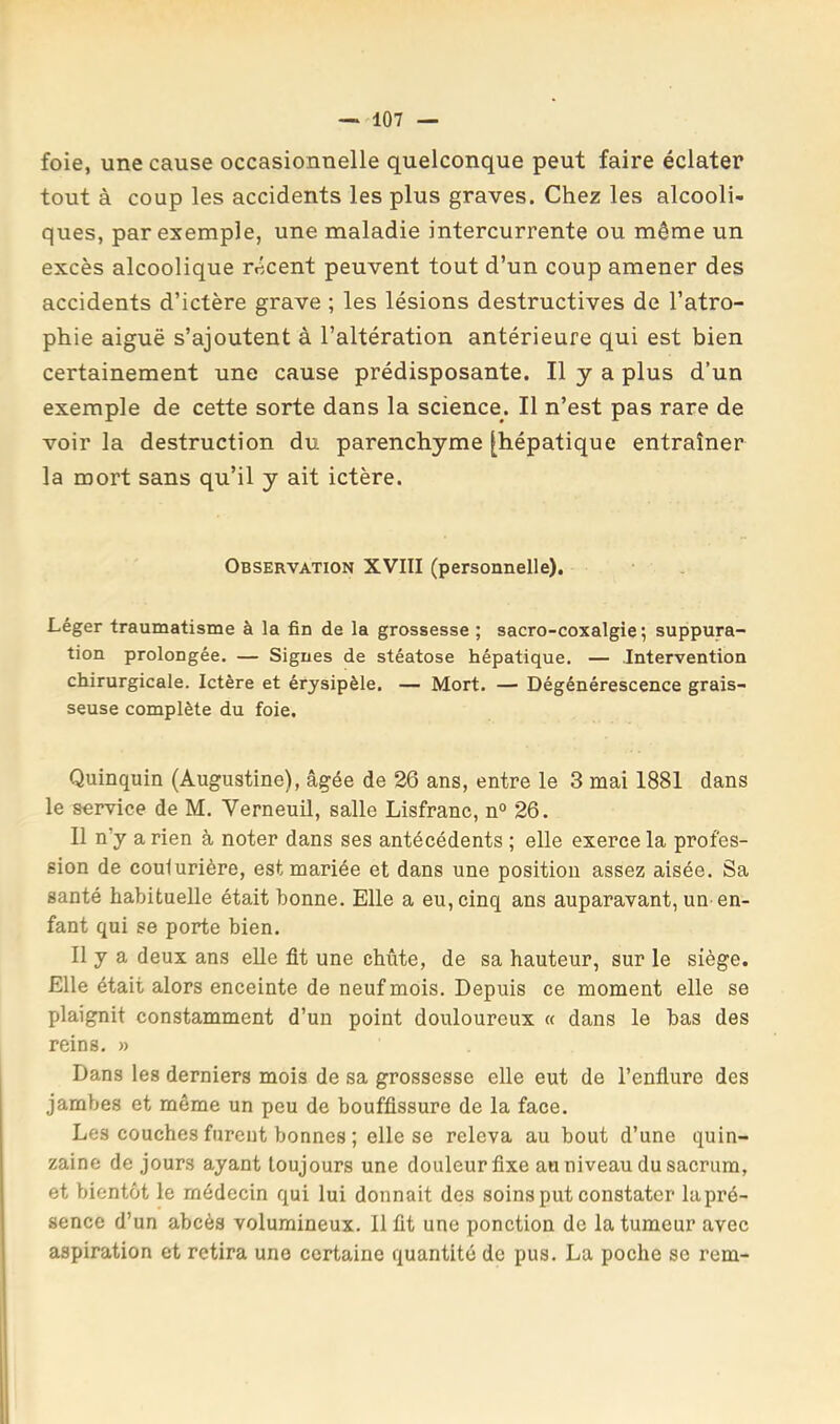 foie, une cause occasionnelle quelconque peut faire éclater tout à coup les accidents les plus graves. Chez les alcooli- ques, par exemple, une maladie intercurrente ou même un excès alcoolique récent peuvent tout d’un coup amener des accidents d’ictère grave ; les lésions destructives de l’atro- phie aiguë s’ajoutent à l’altération antérieure qui est bien certainement une cause prédisposante. Il y a plus d’un exemple de cette sorte dans la science. Il n’est pas rare de voir la destruction du parenchyme [hépatique entraîner la mort sans qu’il y ait ictère. Observation XVIII (personnelle). Léger traumatisme à la fin de la grossesse ; sacro-coxalgie ; suppura- tion prolongée. — Signes de stéatose hépatique. — Intervention chirurgicale. Ictère et érysipèle. — Mort. — Dégénérescence grais- seuse complète du foie. Quinquin (Augustine), âgée de 26 ans, entre le 3 mai 1881 dans le service de M. Verneuil, salle Lisfranc, n° 26. Il n’y a rien à noter dans ses antécédents ; elle exerce la profes- sion de coulurière, est mariée et dans une position assez aisée. Sa santé habituelle était bonne. Elle a eu, cinq ans auparavant, un-en- fant qui se porte bien. Il y a deux ans elle fit une chute, de sa hauteur, sur le siège. Elle était alors enceinte de neuf mois. Depuis ce moment elle se plaignit constamment d’un point douloureux « dans le bas des reins. » Dans les derniers mois de sa grossesse elle eut de l’enfiure des jambes et même un peu de bouffissure de la face. Les couches furent bonnes ; elle se releva au bout d’une quin- zaine de jours ayant toujours une douleur fixe au niveau du sacrum, et bientôt le médecin qui lui donnait des soins put constater la pré- sence d’un abcès volumineux. Il fit une ponction de la tumeur avec aspiration et retira une certaine quantité de pus. La poche se rem-