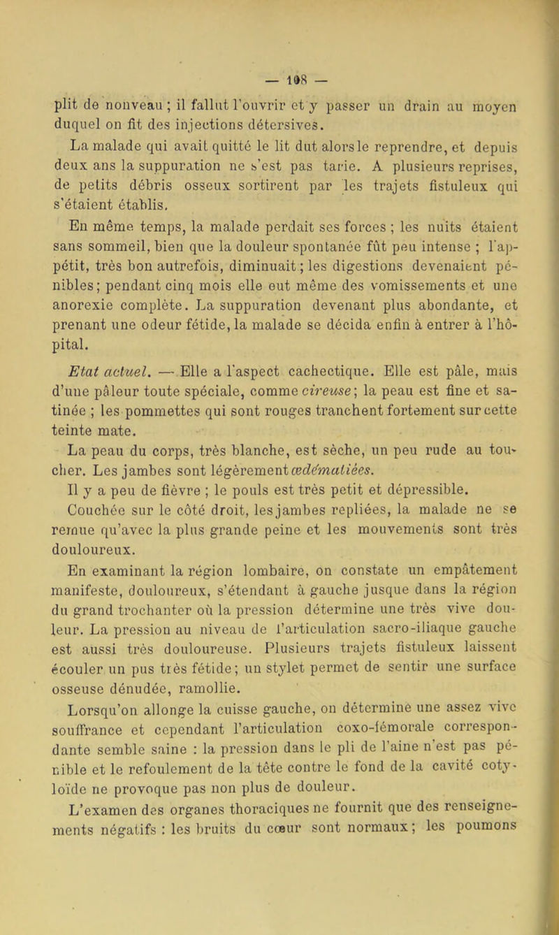 plit de nouveau ; il fallut l’ouvrir et y passer un drain au moyen duquel on fit des injections détcrsives. La malade qui avait quitté le lit dut alorsle reprendre, et depuis deux ans la suppuration ne s’est pas tarie. A plusieurs reprises, de petits débris osseux sortirent par les trajets fistuleux qui s'étaient établis. Eu même, temps, la malade perdait ses forces ; les nuits étaient sans sommeil, bien que la douleur spontanée fût peu intense ; l’ap- pétit, très bon autrefois, diminuait; les digestions devenaient pé- nibles; pendant cinq mois elle eut même des vomissements et une anorexie complète. La suppuration devenant plus abondante, et prenant une odeur fétide, la malade se décida enfin à entrer à l’hô- pital. Etat actuel. —Elle a l'aspect cachectique. Elle est pâle, mais d’une pâleur toute spéciale, comme cfrewse; la peau est fine et sa- tinée ; les pommettes qui sont rouges tranchent fortement sur cette teinte mate. La peau du corps, très blanche, est sèche, un peu rude au tou- cher. Les jambes sont lé^ev&meaiœdématiées. Il y a peu de fièvre ; le pouls est très petit et dépressible. Couchée sur le côté droit, les jambes repliées, la malade ne se remue qu’avec la plus grande peine et les mouvements sont très douloureux. En examinant la région lombaire, on constate un empâtement manifeste, douloureux, s’étendant à gauche jusque dans la région du grand trochanter où la pression détermine une très vive dou- leur. La pression au niveau de l’articulation sacro-iliaque gauche est aussi très douloureuse. Plusieurs trajets fistuleux laissent écouler un pus très fétide; un stylet permet de sentir une surface osseuse dénudée, ramollie. Lorsqu’on allonge la cuisse gauche, on détermine une assez vive soulTrance et cependant l’articulation coxo-lémorale correspon- dante semble saine : la pression dans le pli de l’aine n est pas pé- nible et le refoulement de la tête contre le fond de la cavité coty- lo’ide ne provoque pas non plus de douleur. L’examen des organes thoraciques ne fournit que des renseigne- ments négatifs : les bruits du cœur sont normaux ; les poumons
