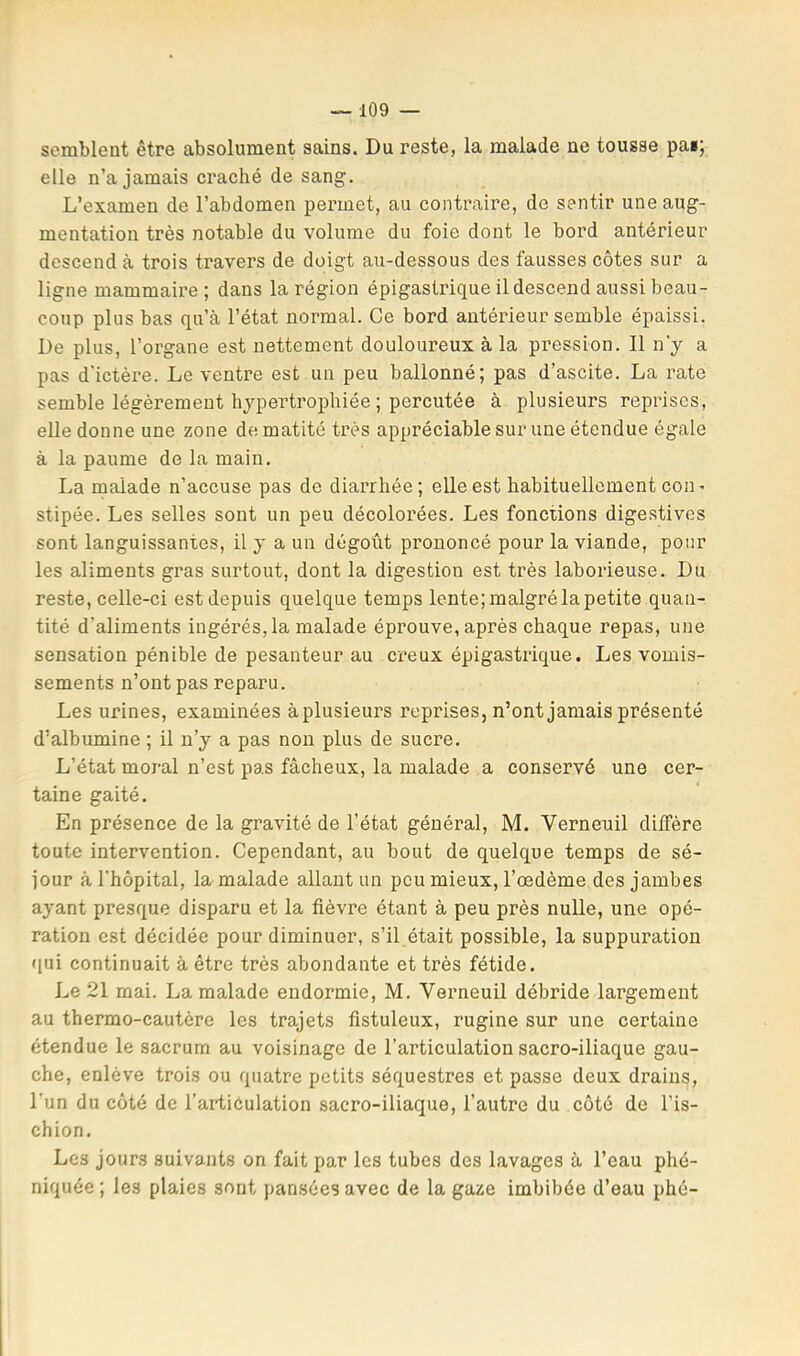 semblent être absolument sains. Du reste, la malade ne tousse pat; elle n’a jamais craché de sang. L’examen de l’abdomen permet, au contraire, de sentir une aug- mentation très notable du volume du foie dont le bord antérieur descend à trois travers de doigt au-dessous des fausses côtes sur a ligne mammaire ; dans la région épigastrique il descend aussi beau- coup plus bas qu’à l’état normal. Ce bord antérieur semble épaissi. De plus, l’organe est nettement douloureux à la pression. Il n'y a pas d'ictère. Le ventre est un peu ballonné; pas d’ascite. La rate semble légèrement hjqjertrophiée ; percutée à plusieurs reprises, elle donne une zone de matité très appréciable sur une étendue égale à la paume de la main. La malade n’accuse pas de diarrhée; elle est habituellement con • stipée. Les selles sont un peu décolorées. Les fonctions digestives sont languissantes, il y a un dégoût prononcé pour la viande, pour les aliments gras surtout, dont la digestion est très laborieuse. Du reste, celle-ci est depuis quelque temps lente; malgré la petite quan- tité d’aliments ingérés, la malade éprouve, après chaque repas, une sensation pénible de pesanteur au creux épigastrique. Les vomis- sements n’ont pas reparu. Les urines, examinées àplusieurs reprises, n’ont jamais présenté d’albumine ; il n’y a pas non plus de sucre. L’état moral n’est pas fâcheux, la malade a conservé une cer- taine gaité. En présence de la gravité de l’état général, M. Verneuil diffère toute intervention. Cependant, au bout de quelque temps de sé- jour à l'hôpital, la malade allant un peu mieux, l’œdème des jambes ayant presque disparu et la fièvre étant à peu près nulle, une opé- ration est décidée pour diminuer, s’il était possible, la suppuration qui continuait à être très abondante et très fétide. Le 21 mai. La malade endormie, M. Verneuil débride largement au thermo-cautère les trajets fistuleux, rugine sur une certaine étendue le sacrum au voisinage de l’articulation sacro-iliaque gau- che, enlève trois ou quatre petits séquestres et passe deux drains, l'un du côté de l’artiôulation sacro-iliaque, l’autre du côté de l’is- chion. Les jours suivants on fait par les tubes des lavages à l’eau phé- niquée ; les plaies sont pansées avec de la gaze imbibée d’eau phé-