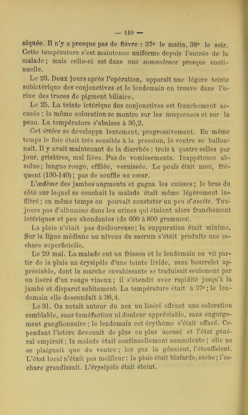 niquée. Il n’y a presque pas de fièvre ; 37<> le matin, 38“ le soir. Cette température s’est maintenue uniforme depuis l’eiUrée de la malade ; mais celle-ci est dans une somnolence presque conti- nuelle. Le 23. Deux jours après l’opération, apparaît une légère teinte subictérique des conjonctives et le lendemain on trouve dans l’u- rine des traces de pigment biliaire. Le 25. La teinte ictérique des conjonctives est franchement ac- cusée ; la même coloration se montre sur les muqueuses et sur la peau. La température s’abaisse à 36,2. Cet ictère se développa lentement, progressivement. En même temps le foie était très sensible à la pression, le ventre se ballon- nait. Il y avait maintenant de la diarrhée ; trois à quatre selles par jour, grisâtres, mal liées. Pas de vomissements. Inappétence ab- solue; langue rouge, effilée, vernissée. Le pouls était mou, fré- quent (130-140) ; pas de souffie au cœur. Vœdème des jambes augmenta et gagna les cuisses ; le bras du côté sur lequel se couchait la malade était même légèrement in- filtré ; en même temps on pouvait constater un peu d'ascite. Tou- jours pas d’albumine dans les urines qui étaient alors franchement ictériques et peu abondantes (de 600 à 800 grammes). La plaie n’était pas douloureuse; la suppuration était minime. Sur la ligne médiane au niveau du sacrum s’était produite une es- chare superficielle. Le 29 mai. La malade eut un frisson et le lendemain on vit par- tir de la plaie un érysipèle d’une teinte livide, sans bourrelet ap- préciable, dont la marche envahissante se traduisait seulement par un liséré d’un rouge vineux ; il s’étendit avec rapidité jusqu’à la jambe et disparut subitement-. La température était à 37°; le len- demain elle descendait à 36,4. Le 31. On notait autour du nez un liséré oflrant une coloration semblable, sans tuméfaction ni douleur appréciable, sans engorge- ment ganglionnaire ; le lendemain cet érythème s’était effacé. Ce- pendant l’ictère devenait de plus en plus accusé et l’état géné- ral empirait ; la malade était continuellement somnolente ; elle ne se plaignait que du ventre ; les gaz la gênaient, l’étouffaient. L’état local n’était pas meilleur : la plaie était blafarde, sèche ; l’es- chare grandissait. L’érysipèle était éteint.