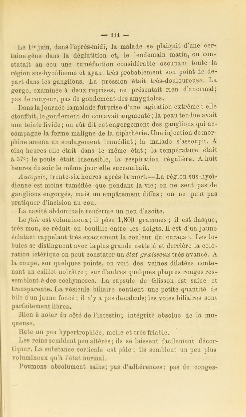 Lo P^juin, dans l’après-midi, la malade se plaignit d’une cer- taine gêne dans la déglutition et, le lendemain matin, on con- statait au cou une tuméfaction considérable occupant toute la région sus-hyoïdienne et ayant très probablement son point de dé- part dans les ganglions. La pression était très-douloureuse. La gorge, examinée à deux reprises, ne présentait rien d’anormal; pas de rougeur, pas de gonflement des amygdales. Dans la journée lamalade futprise d’une agitation extrême ; elle étouffait, le gonflement du cou avait augmenté ; la peau tendue avait une teinte livide; on eût dit cet engorgement des ganglions qui ac- compagne la forme maligne de la diphthérie.Une injection de mor- phine amena un soulagement immédiat ; la malade s’assoupit. A cinq heures elle était dans le même état ; la température était à 37 ; le pouls était insensible, la respiration régulière. A huit heures du soir le même jour elle succombait. Autopsie, trente-six heures après la mort.—La région sus-hyoï- dienne est moins tuméflée que pendant la vie ; on ne sent pas de ganglions engorgés, mais un empâtement diffus ; on ne peut pas pratiquer d’incision au cou. La cavité abdominale renferme un peu d’ascite. Le/bie est volumineux ; il pèse 1,800 grammes ; il est flasque, très mou, se réduit en bouillie entre les doigts. Il est d’un jaune éclatant rappelant très exactement la couleur du curaçao. Les lo- bules se distinguent avec la plus grande netteté et derrière la colo- ration ictérique on peut constater un état graisseux ivQS avancé. A la coupe, sur quelques points, on voit des veines dilatées conte- nant un caillot noirâtre ; sur d’autres quelques plaques rouges res- semblant à des ecchymoses. La capsule de Glisson est saine et transparente. La vésicule biliaire contient une petite quantité de bile d’un jaune foncé ; il n’y a pas do calculs; les voies biliaires sont parfaitement libres. Rien à noter du côté de l’intestin; intégrité absolue de la mu- queuse. Rate un peu hypertrophiée, molle et très friable. Les reins semblent peu altérés; ils se laissent facilement décor- tiquer. La substance corticale est pâle ; ils semblent un peu plus volumineux qu’à l’état normal. Poumons absolument sains ; pas d’adhérences ; pas de conges-