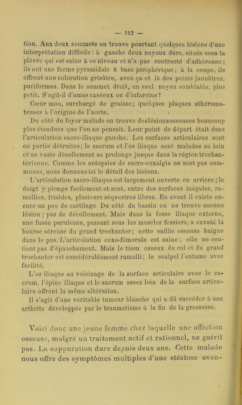 tion. Aux deux sommets on trouve pourtant quelques lésions d’une interprétation difficile : à gauche deux noyaux durs, situés sous la plèvre qui est saine à ce niveau et n’a pas contracté d’adhérence ; ils ont une forme pyramidale à base périphérique ; à la coupe, ils oifrent une coloration grisâtre, avec ça et là des points jaunâtres, puriformes. Dans le sommet droit, un seul noyau semblable, plus petit. S’agit-il d’amas caséeux ou d’infarctus? Cœur mou, surchargé de graisse; quelques plaques athéroma- teuses à l’origine de l’aorte. Du côté du foyer malade on trouve deslésionsosseuses beaucoup plus étendues que l’on ne pensait. Leur point de départ était dans l’articulation sacro-iliaque gauche. Les surfaces articulaires sont en partie détruites; le sacrum et l’os iliaque sont malades au loin et un vaste décollement se prolonge jusque dans la région trochan- téricnne. Comme les autopsies de sacro-coxalgie ne sont pas com- munes, nous donnons ici le détail des lésions. L’articulation sacro-iliaque est largement ouverte en arrière ; le doigt y plonge facilement et sent, entre des surfaces inégales, ra- mollies, friables, plusieurs séquestres libres. En avant il existe en- core un peu de cartilage. Du côté du bassin on ne trouve aucune lésion ; pas de décollement. Mais dans la fosse iliaque externe, une fusée purulente, passant sous les muscles fessiers, a envahi la bourse séreuse du grand trochanter; cette saillie osseuse baigne dans le pus. L’articulation coxo-fémorale est saine ; elle ne con- tient pas d’épanchement. Mais le tissu osseux du col et du grand trochanter est considérablement ramolli ; le scalpel l’entame avec facilité. L’os iliaque au voisinage de la surface articulaire avec le sa- crum, l’épine iliaque et le sacrum assez loin delà surface articu- laire offrent la même altération. Il s’agit d’une véritable tumeur blanche qui a dû succéder à une arthrite développée par le traumatisme à la fin de la grossesse. Voici donc une jeune femme chez laquelle une affection osseuse, malgré un traitement actif et rationnel, ne guérit pas. La suppuration dure depuis deux ans. Cette malade nous offre des symptômes multiples d’une stéatose avan-