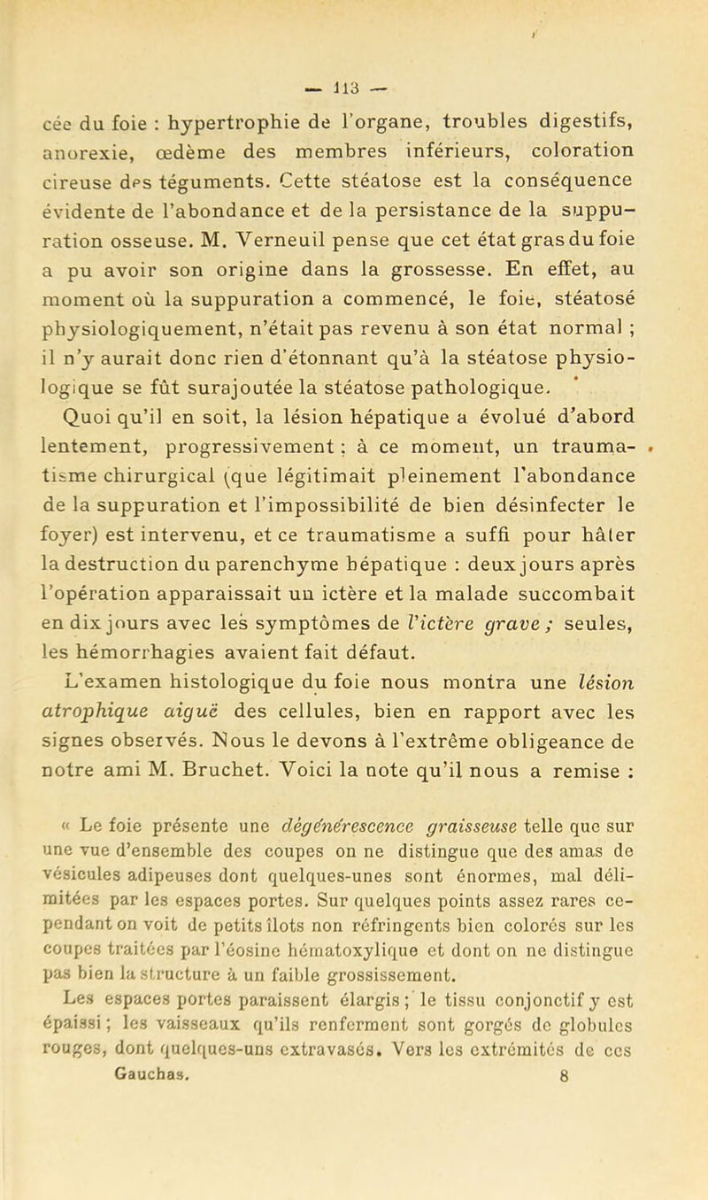 — J13 — cée du foie : hypertrophie de l’organe, troubles digestifs, anorexie, œdème des membres inférieurs, coloration cireuse des téguments. Cette stéatose est la conséquence évidente de l’abondance et de la persistance de la suppu- ration osseuse. M. Verneuil pense que cet état gras du foie a pu avoir son origine dans la grossesse. En effet, au moment où la suppuration a commencé, le foie, stéatosé physiologiquement, n’était pas revenu à son état normal ; il n’y aurait donc rien d’étonnant qu’à la stéatose physio- logique se fût surajoutée la stéatose pathologique. Quoi qu’il en soit, la lésion hépatique a évolué d’abord lentement, progressivement ; à ce moment, un trauma- . tisme chirurgical (que légitimait pleinement l’abondance de la suppuration et l’impossibilité de bien désinfecter le foyer) est intervenu, et ce traumatisme a suffi pour hâler la destruction du parenchyme hépatique : deux jours après l’opération apparaissait un ictère et la malade succombait en dix jours avec les symptômes de Victère grave; seules, les hémorrhagies avaient fait défaut. L’examen histologique du foie nous montra une lésion atrophique aiguë des cellules, bien en rapport avec les signes observés. Nous le devons à l’extrême obligeance de notre ami M. Bruchet. Voici la note qu’il nous a remise ; « Le foie présente une dégénérescence graisseuse telle que sur une vue d’ensemble des coupes ou ne distingue que des amas de vésicules adipeuses dont quelques-unes sont énormes, mal déli- mitées par les espaces portes. Sur quelques points assez rares ce- pendant on voit de petits îlots non réfringents bien colorés sur les coupes traitées par l’éosine hématoxylique et dont on ne distingue pas bien la structure à un faible grossissement. Les espaces portes paraissent élargis; le tissu conjonctif y est épaissi ; les vaisseaux qu’ils renferment sont gorgés de globules rouges, dont quelques-uns extravasés. Vers les extrémités de ccs Gauchas. 8