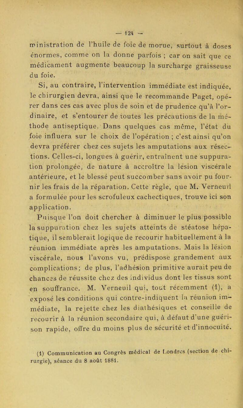 rrinistration de l’huile de foie de morue, surtout à doses énormes, comme on la donne parfois ; car on sait que ce médicament augmente beaucoup la surcharge graisseuse du foie. Si, au contraire, l’intervention immédiate est indiquée, le chirurgien devra, ainsi que le recommande Paget, opé- rer dans ces cas avec plus de soin et de prudence qu’à l’or- dinaire, et s’entourer de toutes les précautions de la mé- thode antiseptique. Dans quelques cas même, l’état du foie influera sur le choix de l’opération ; c’est ainsi qu’on devra préférer chez ces sujets les amputations aux résec- tions. Celles-ci, longues à guérir, entraînent une suppura- tion prolongée, de nature à accroître la lésion viscérale antérieure, et le blessé peut succomber sans avoir pu four- nir les frais de la réparation. Cette règle, que M. Verneuil a formulée pour les scrofuleux cachectiques, trouve ici son application. ' Puisque l’on doit chercher à diminuer le plus possible la suppuration chez les sujets atteints de stéatose hépa- tique, il semblerait logique de recourir habituellement à la réunion immédiate après les amputations. Mais la lésion viscérale, nous l’avons vu, prédispose grandement aux complications; de plus, l’adhésion primitive aurait peu de chances de réussite chez des individus dont les tissus sont en souffrance. M. Verneuil qui, tout récemment (1), a exposé les conditions qui contre-indiquent la réunion im- médiate, la rejette chez les dialhésiques et conseille de recourir à la réunion secondaire qui, à défaut d’une guéri- son rapide, offre du moins plus de sécurité et d’innocuité. (1) Communication au Congrès médical de Londres (section de chi- rurgie), séance du 8 août 1881.