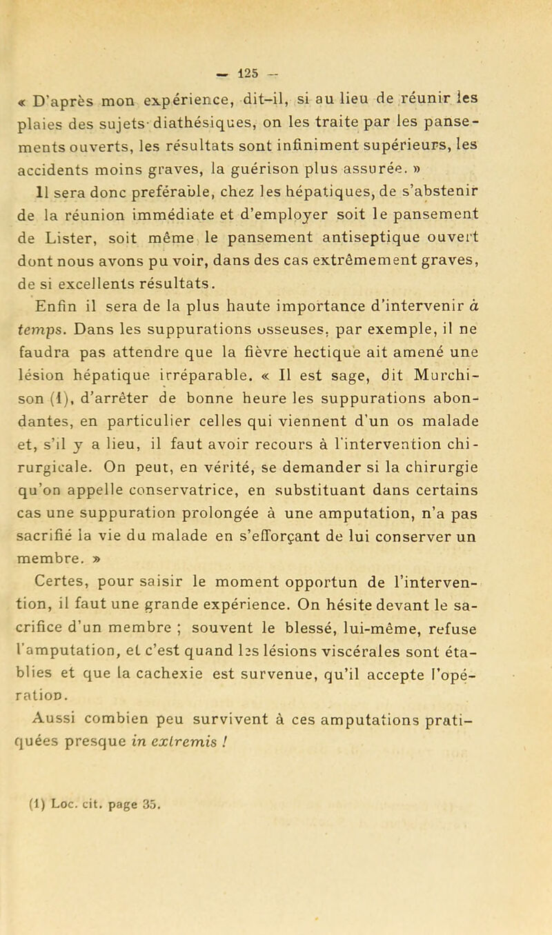 « D’après mon expérience, dit-il, si au lieu de réunir les plaies des sujets-diathésiques, on les traite par les panse- ments ouverts, les résultats sont infiniment supérieurs, les accidents moins graves, la guérison plus assurée. » 11 sera donc préférable, chez les hépatiques, de s’abstenir de la réunion immédiate et d’employer soit le pansement de Lister, soit même le pansement antiseptique ouvert dont nous avons pu voir, dans des cas extrêmement graves, de si excellents résultats. Enfin il sera de la plus haute importance d’intervenir à temps. Dans les suppurations osseuses, par exemple, il ne faudra pas attendre que la fièvre hectique ait amené une lésion hépatique irréparable. « Il est sage, dit Murchi- son (1), d’arrêter de bonne heure les suppurations abon- dantes, en particulier celles qui viennent d’un os malade et, s’il y a lieu, il faut avoir recours à l'intervention chi- rurgicale. On peut, en vérité, se demander si la chirurgie qu’on appelle conservatrice, en substituant dans certains cas une suppuration prolongée à une amputation, n’a pas sacrifié la vie du malade en s’efforçant de lui conserver un membre. » Certes, pour saisir le moment opportun de l’interven- tion, il faut une grande expérience. On hésite devant le sa- crifice d’un membre ; souvent le blessé, lui-même, refuse l’amputation, et c’est quand hs lésions viscérales sont éta- blies et que la cachexie est survenue, qu’il accepte l’opé- ration. Aussi combien peu survivent à ces amputations prati- quées presque in extremis ! (1) Loc. cit. page 35.