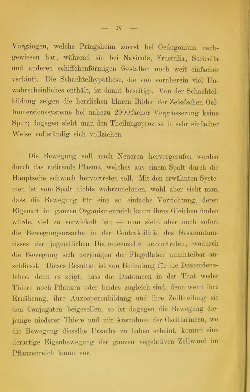 . IV Vorgängen, welche Pringshehn zuerst bei Oedogoniiun nach- gewiesen hat, während sie hei Navicula, Frustulia, Surirella und anderen schiffchenfönnigen Gestalten noch weit einfacher verläuft. Die Schachtelhypothese, die von vornherein viel Un- wahrscheinliches enthält, ist damit beseitigt. Von der Schachtel- bildung zeigen die herrlichen klaren Bilder der Zeiss sehen Oel- Innnersionssysteme bei nahezu 2000facher Vergrösserung keine Spur; dagegen sieht man den Theilungsprozess in sehr einfacher Weise vollständig sich vollziehen. Die Bewegung soll nach Neueren hervorgerufen werden durch das rotirende Plasma, welches aus einem Spalt durch die Hauptseite schwach hervortreten soll. Mit den erwähnten Syste- men ist vom Spalt nichts wahrzunehmen, wohl aber sieht man, dass die Bewegung für eine so einfache Vorrichtung, deren Eigenart im ganzen Organismenreich kaum ihres Gleichen finden würde, viel zu verwickelt ist; — man sieht aber auch sofort die Bewegungsursache in der Contraktilität des Gesammtum- risses der jugendlichen Diatomeenzelle hervortreten, wodurch die Bewegung sich derjenigen der Flagellaten unmittelbar an- schliesst. Dieses Resultat ist von Bedeutung für die Descendenz- lehre, denn es zeigt, dass die Diatomeen in der That weder Tliiere noch Pflanzen oder beides zugleich sind, denn wenn ihre Ernährung, ihre Auxosporenbildung und ihre Zelltheilung sie den Conjugaten beigesellen, so ist dagegen die Bewegung die- jenige niederer Thiere und mit Ausnahme der Oscillarineen, wo die Bewegung dieselbe Ursache zu haben scheint, kommt eine derartige Eigenbewegung der ganzen vegetativen Zellwand im Pflanzenreich kaum vor.