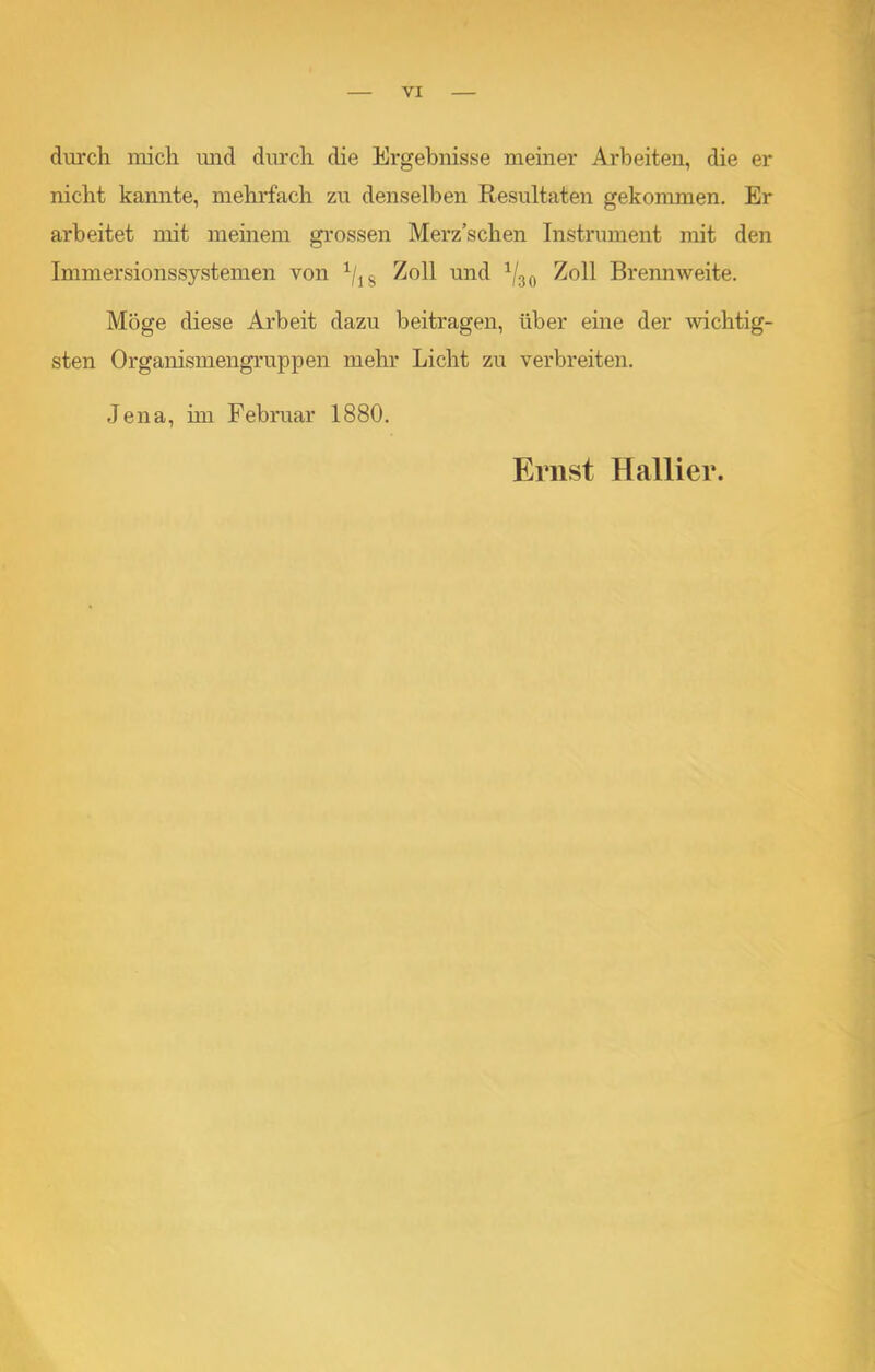 durch mich und durch die Ergebnisse meiner Arbeiten, die er nicht kannte, mehrfach zu denselben Resultaten gekommen. Er arbeitet mit meinem grossen Merz’schen Instrument mit den Immersionssystemen von 1/] 8 Zoll und 1/30 Zoll Brennweite. Möge diese Arbeit dazu beitragen, über eine der wichtig- sten Organismengruppen mehr Licht zu verbreiten. Jena, im Februar 1880. Ernst Hallier.