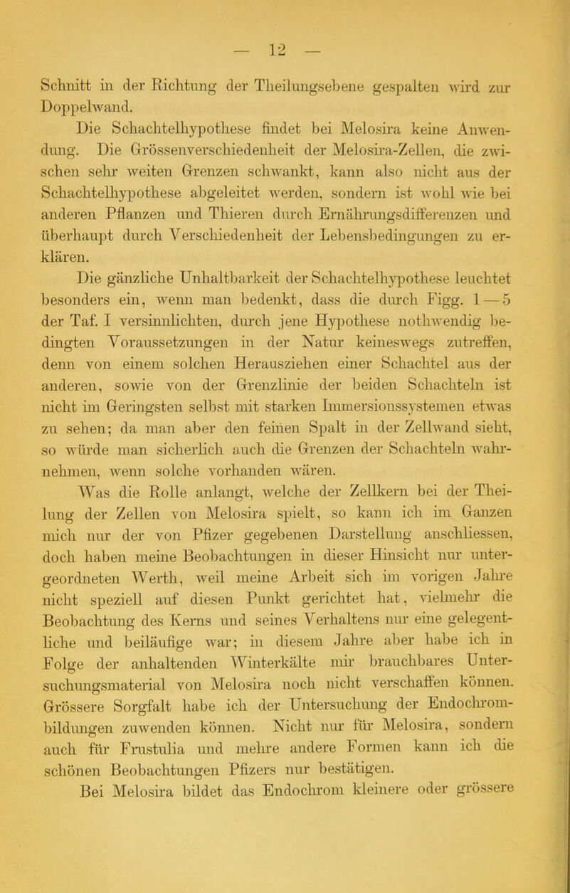 Schnitt in der Richtung der Theilungsebene gespalten wird zur Doppelwand. Die Schachtelhypothese findet bei Melosira keine Anwen- dung. Die Grössenverschiedenheit der Melosira-Zellen, die zwi- schen sehr weiten Grenzen schwankt, kann also nicht aus der Schachtelhypothese abgeleitet werden, sondern ist wohl wie bei anderen Pflanzen und Thieren durch Emährungsdifferenzen und überhaupt durch Verschiedenheit der Lebensbedingungen zu er- klären. Die gänzliche Unhaltbarkeit der Schachtelhypothese leuchtet besonders ein, wenn man bedenkt, dass die durch Figg. 1 — 5 der Taf. I versinnlichten, durch jene Hypothese nothwendig be- dingten Voraussetzungen in der Natur keineswegs zutreffen, denn von einem solchen Herausziehen einer Schachtel aus der anderen, sowie von der Grenzlinie der beiden Schachteln ist nicht hu Geringsten selbst mit starken Immersionssystemen etwas zu sehen; da man aber den feinen Spalt in der Zellwand sieht, so würde man sicherlich auch die Grenzen der Schachteln wahr- nehmen, wenn solche vorhanden wären. Was die Rolle anlangt, welche der Zellkern bei der Thei- lung der Zellen von Melosira spielt, so kann ich im Ganzen mich nur der von Pfizer gegebenen Darstellung anschliessen, doch haben meine Beobachtungen in dieser Hinsicht nur unter- geordneten Werth, weil meine Arbeit sich im vorigen Jahre nicht speziell auf diesen Punkt gerichtet hat, vielmehr die Beobachtung des Kerns und seines Verhaltens nur eine gelegent- liche und beiläufige war; in diesem Jahre aber habe ich in Folge der anhaltenden Winterkälte mir brauchbares Unter- suchungsmaterial von Melosira noch nicht verschaffen können. Grössere Sorgfalt habe ich der Untersuchung der Endochrom- bildungen zuwenden können. Nicht nur für Melosira, sondern auch für Frustulia und mehre andere Formen kann ich die schönen Beobachtungen Pfizers nur bestätigen. Bei Melosira bildet das Endochrom kleinere oder grössere