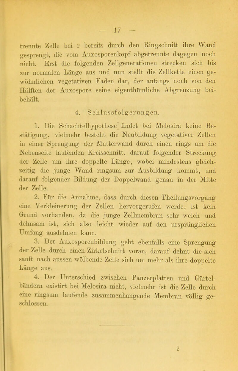 trennte Zelle bei r bereits durch den Ringschnitt ihre Wand gesprengt, die vom Auxosporenkopf abgetrennte dagegen noch nicht. Erst die folgenden Zellgenerationen strecken sich bis zur normalen Länge aus und nun stellt die Zellkette einen ge- wöhnlichen vegetativen Faden dar, der anfangs noch von den Hälften der Auxospore seine eigentümliche Abgrenzung bei- behält. 4. Schlussfolgerungen. 1. Die Schachtelhypothese findet bei Melosira keine Be- stätigung, vielmehr besteht die Neubildung vegetativer Zellen in einer Sprengung der Mutterwand durch einen rings um che Nebenseite laufenden Kreisschnitt, darauf folgender Streckung der Zelle um ihre doppelte Länge, wobei mindestens gleich- zeitig die junge Wand ringsum zur Ausbildung kommt, und darauf folgender Bildung der Doppelwand genau in der Mitte der Zelle. 2. Für die Annahme, dass durch diesen Theilungsvorgang eine Verkleinerung der Zellen hervorgerufen werde, ist kein Grund vorhanden, da che junge Zellmembran sehr weich und dehnsam ist, sich also leicht wieder auf den ursprünglichen Umfang ausdelmen kann. 3. Der Auxosporenbildung geht ebenfalls eine Sprengung der Zelle durch einen Zirkelschnitt voran, darauf dehnt che sich sanft nach aussen wölbende Zelle sich um mehr als ihre doppelte Länge aus. 4. Der Unterschied zwischen Panzerplatten und Giirtel- bändem existirt bei Melosira nicht, vielmehr ist che Zelle durch eine ringsum laufende zusammenhängende Membran völlig ge- schlossen. 2