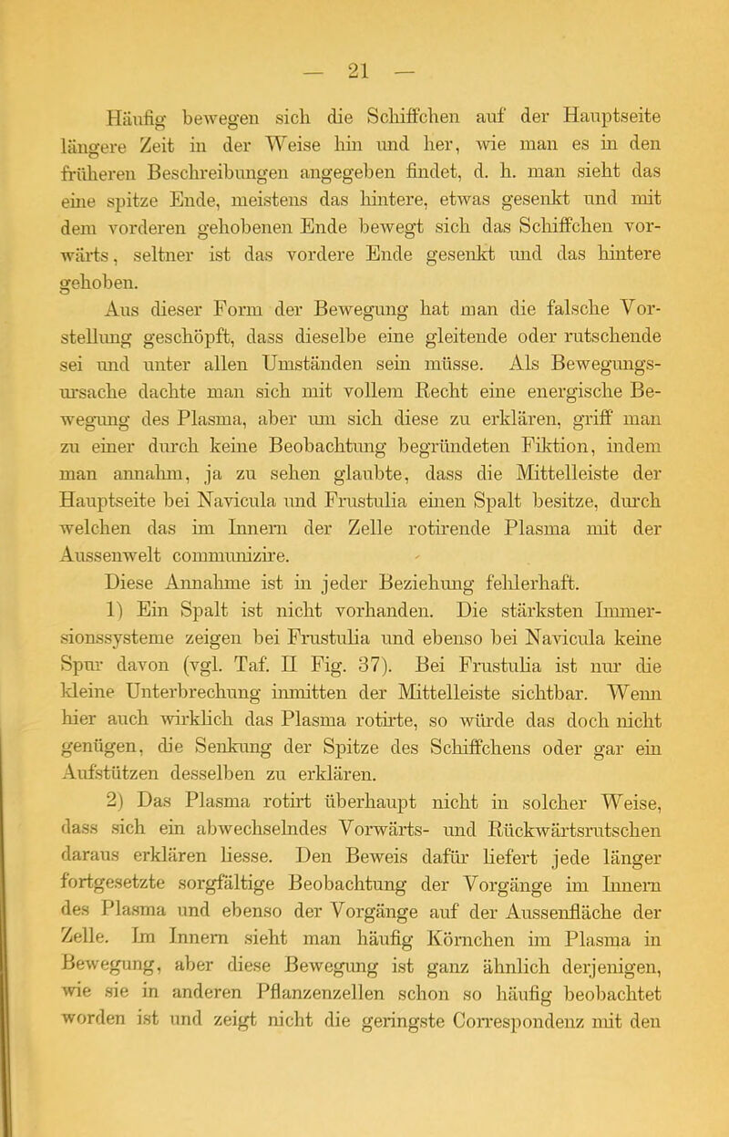 Häufig bewegen sich die Schiffchen auf der Hauptseite längere Zeit ha der Weise hin und her, wie man es in den früheren Beschreibungen angegeben findet, d. h. man sieht das eine spitze Ende, meistens das hintere, etwas gesenkt und mit dem vorderen gehobenen Ende bewegt sich das Schiffchen vor- wärts, seltner ist das vordere Ende gesenkt und das hintere gehoben. Aus dieser Form der Bewegung hat man die falsche Vor- stellung geschöpft, dass dieselbe eine gleitende oder rutschende sei und unter allen Umständen sehi müsse. Als Bewegungs- ursache dachte man sich mit vollem liecht eine energische Be- wegiuig des Plasma, aber um sich diese zu erklären, griff man zu einer durch keine Beobachtung begründeten Fiktioia, indem man annahm, ja zu sehen glaubte, dass die Mittelleiste der Hauptseite bei Navicula und Frustulia einen Spalt besitze, durch welchen das im Innern der Zelle rotirende Plasma mit der Aussenwelt conmnmizire. Diese Annahme ist hi jeder Beziehung fehlerhaft. 1) Ein Spalt ist nicht vorhanden. Die stärksten Immer- sionssysteme zeigen bei Frustulia und ebenso bei Navicula keine Spur davon (vgl. Taf. II Fig. 37). Bei Fnistulia ist nur die Meine Unterbrechung inmitten der Mittelleiste sichtbar. Wenn hier auch wirklich das Plasma rotirte, so würde das doch nicht genügen, die Senkung der Spitze des Schiffchens oder gar ein Aufstützen desselben zu erklären. 2) Das Plasma rotii’t überhaupt nicht in solcher Weise, dass sich ein abwechselndes Vorwärts- und Rückwärtsrutschen daraus erklären Hesse. Den Beweis dafür liefert jede länger fortgesetzte sorgfältige Beobachtung der Vorgänge im Innern des Plasma und ebenso der Vorgänge auf der Aussenfläche der Zelle. Im Innern sieht man häufig Körnchen im Plasma in Bewegung, aber diese Bewegung ist ganz ähnlich derjenigen, wie sie in anderen Pflanzenzellen schon so häufig beobachtet worden ist und zeigt nicht die geringste Correspöndenz mit den