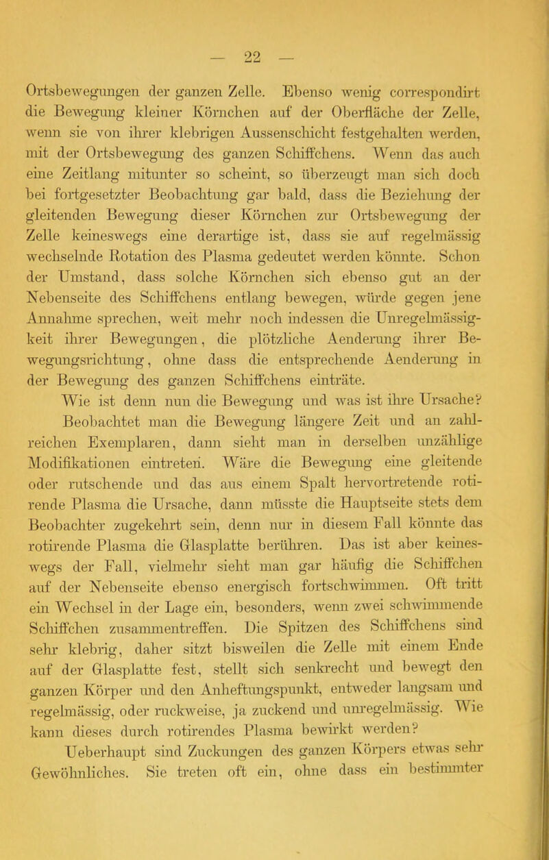 99 Ortsbewegungen der ganzen Zelle. Ebenso wenig correspondirt die Bewegung kleiner Körnchen auf der Oberfläche der Zelle, wenn sie von ihrer klebrigen Aussenschicht festgehalten werden, mit der Ortsbewegung des ganzen Schiffchens. Wenn das auch eine Zeitlang mitunter so scheint, so überzeugt man sich doch bei fortgesetzter Beobachtung gar bald, dass die Beziehung der gleitenden Bewegung dieser Körnchen zur Ortsbewegung der Zelle keineswegs eine derartige ist, dass sie auf regelmässig wechselnde Rotation des Plasma gedeutet werden könnte. Schon der Umstand, dass solche Körnchen sich ebenso gut an der Nebenseite des Schiffchens entlang bewegen, würde gegen jene Annahme sprechen, weit mehr noch indessen die Unregelmässig- keit ihrer Bewegungen, die plötzliche Aenderung ihrer Be- wegungsrichtung , ohne dass die entsprechende Aenderung in der Bewegung des ganzen Schiffchens einträte. Wie ist denn nun die Bewegung und was ist ihre Ursache? Beobachtet man die Bewegung längere Zeit und an zahl- reichen Exemplaren, dann sieht man in derselben unzählige Modifikationen eintreteri. Wäre die Bewegung eine gleitende oder rutschende und das aus einem Spalt hervortretende roti- rende Plasma die Ursache, dann müsste die Hauptseite stets dem Beobachter zugekehrt sein, denn nur in diesem Fall könnte das rotirende Plasma die Glasplatte berühren. Das ist aber keines- wegs der Fall, vielmehr sieht man gar häufig die Schiffchen auf der Nebenseite ebenso energisch fortschwimmen. Oft tritt ein Wechsel in der Lage ein, besonders, wenn zwei schwimmende Schiffchen Zusammentreffen. Die Spitzen des Schiffchens smd sein klebrig, daher sitzt bisweilen die Zelle mit einem Ende auf der Glasplatte fest, stellt sich senkrecht und bewegt den ganzen Körper und den Anheftungspunkt, entweder langsam und regelmässig, oder ruckweise, ja zuckend und unregelmässig. Wie kann dieses durch rotirendes Plasma bewirkt werden? Ueberhaupt sind Zuckungen des ganzen Körpers etwas sein’ Gewöhnliches. Sie treten oft ein, ohne dass ein bestimmter