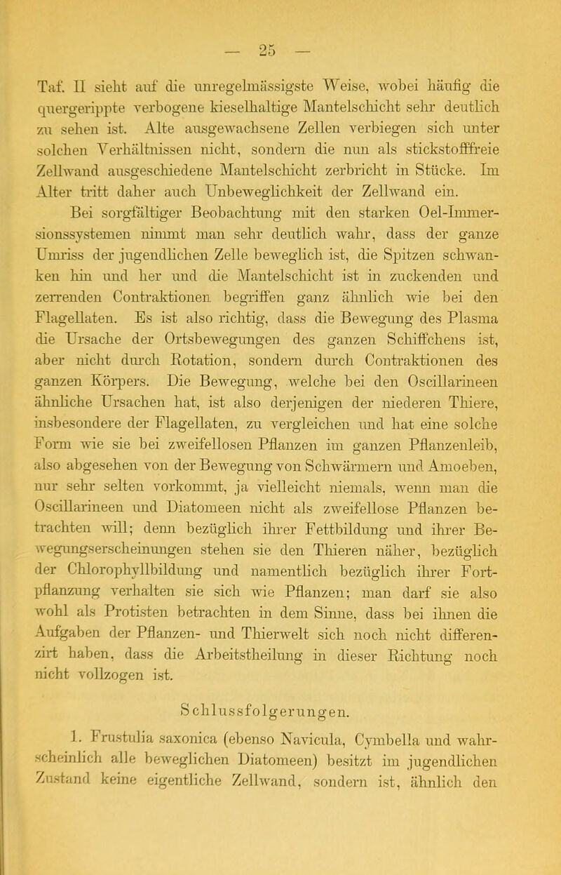 quergerippte verbogene kieselhaltige Mantelschicht sehr deutlich zu sehen ist. Alte ausgewachsene Zellen verbiegen sich unter solchen Verhältnissen nicht, sondern die nun als stickstofffreie Zellwand ansgeschiedene Mantelschicht zerbricht in Stücke. Im Alter tritt daher auch Unbeweglichkeit der Zellwand ein. Bei sorgfältiger Beobachtung mit den starken Oel-Immer- sionssystemen nimmt man sehr deutlich wahr, dass der ganze Umriss der jugendlichen Zelle beweglich ist, die Spitzen schwan- ken hin und her und che Mantelschicht ist in zuckenden und zerrenden Contraktionen begriffen ganz ähnlich wie bei den Flagellaten. Es ist also richtig, dass die Bewegung des Plasma che Ursache der Ortsbewegungen des ganzen Schiffchens ist, aber nicht durch Rotation, sondern durch Contraktionen des ganzen Körpers. Die Bewegung, welche bei den OsciUarineen ähnhche Ursachen hat, ist also derjenigen der niederen Thiere, insbesondere der Flagellaten, zu vergleichen und hat eine solche Form wie sie bei zweifellosen Pflanzen im ganzen Pflanzenleib, also abgesehen von der Bewegung von Schwärmern und Amoeben, nur sehr selten vorkommt, ja vielleicht niemals, wenn man che OsciUarineen und Diatomeen nicht als zweifellose Pflanzen be- trachten will; denn bezüglich ihrer Fettbildung und ihrer Be- wegungserscheinungen stehen sie den Thieren näher, bezüglich der Chlorophyllbildung und namentlich bezüglich ihrer Fort- pflanzung verhalten sie sich wie Pflanzen; man darf sie also wohl als Protisten betrachten in dem Sinne, dass bei ihnen die Aufgaben der Pflanzen- und Thierwelt sich noch nicht differen- zirt haben, dass che Arbeitstheilimg in dieser Richtung noch nicht vollzogen ist. Schlussfolgerungen. 1. Frustulia saxonica (ebenso Navicula, Cymbelia und wahr- scheinlich alle beweglichen Diatomeen) besitzt im jugendlichen Zustand keine eigentliche Zellwand, sondern ist, ähnlich den
