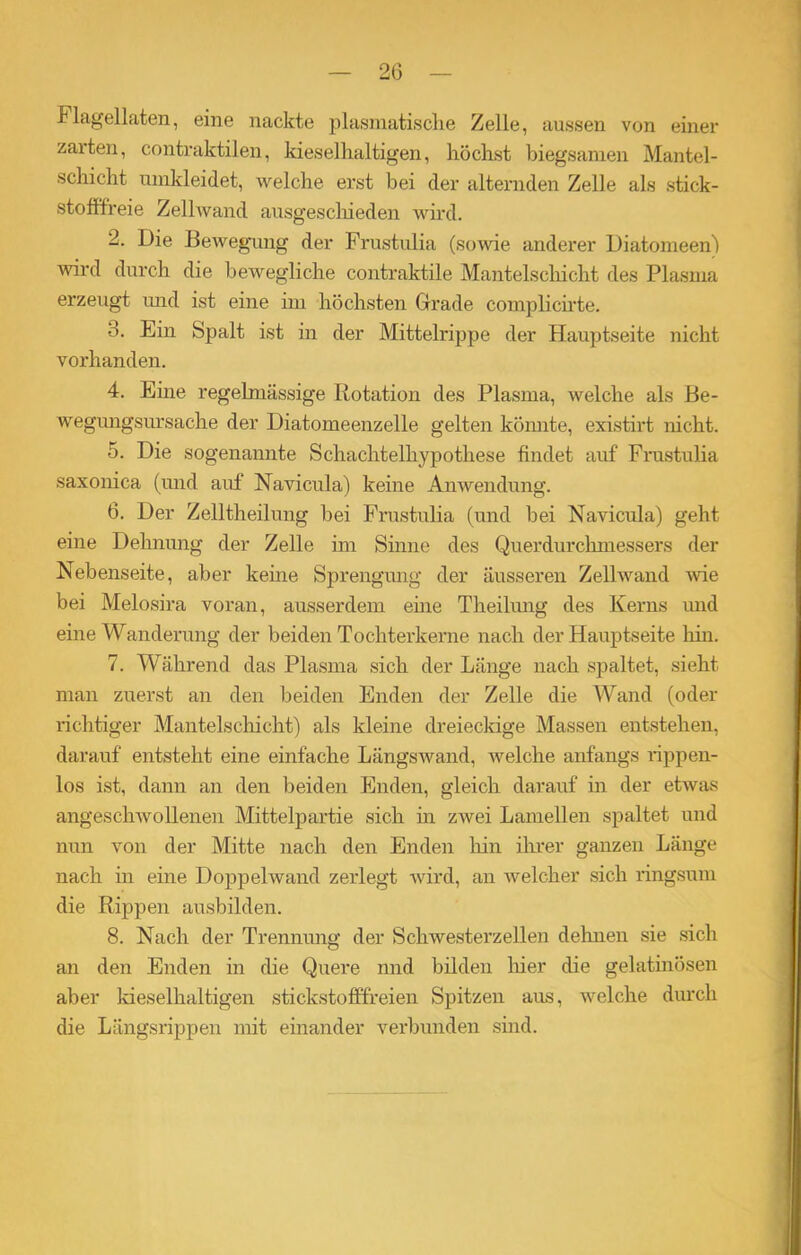 Flagellaten, eine nackte plasmatische Zelle, aussen von einer zarten, contraktilen, kieselhaltigen, höchst biegsamen Mantel- schicht umkleidet, welche erst bei der alternden Zelle als stick- stofffreie Zellwand ausgeschieden wird. 2. Die Bewegung der Frustulia (sowie anderer Diatomeen) wird durch die bewegliche contraktile Mantelschicht des Plasma erzeugt und ist eine im höchsten Grade complicirte. 3. Ein Spalt ist in der Mittelrippe der Hauptseite nicht vorhanden. 4. Eine regelmässige Rotation des Plasma, welche als Be- wegungsursache der Diatomeenzelle gelten könnte, existirt nicht. 5. Die sogenannte Schachtelhypothese findet auf Frustulia saxonica (und auf Navicula) keine Anwendung. 6. Der Zelltheilung bei Frustulia (und bei Navicula) geht eine Dehnung der Zelle im Sinne des Querdurchmessers der Nebenseite, aber kerne Sprengung der äusseren Zellwand wie bei Melosira voran, ausserdem eine Theilung des Kerns und eine Wanderung der beiden Tochterkerne nach der Hauptseite Inn. 7. Während das Plasma sich der Länge nach spaltet, sieht man zuerst an den beiden Enden der Zelle die Wand (oder richtiger Mantelschicht) als kleine dreieckige Massen entstehen, darauf entsteht eine einfache Längswand, welche anfangs rippen- los ist, dann an den beiden Enden, gleich darauf in der etwas angeschwollenen Mittelpartie sich in zwei Lamellen spaltet und nun von der Mitte nach den Enden hin ihrer ganzen Länge nach in eine Doppelwand zerlegt wird, an welcher .sich ringsum die Rippen ausbilden. 8. Nach der Trennung der Schwesterzellen dehnen sie sich an den Enden in die Quere nnd bilden liier die gelatinösen aber kieselhaltigen stickstofffreien Spitzen aus, welche durch die Längsrippen mit einander verbunden sind.