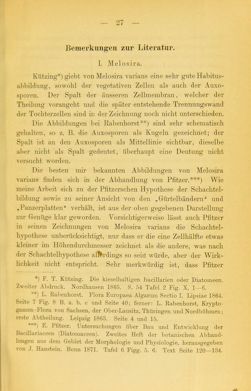 Bemerkungen zur Literatur. I. Melosira. Kützing*) giebt von Melosira varians eine sehr gute Habitus- abbildnng, sowohl der vegetativen Zellen als auch der Auxo- sporen. Der Spalt der äusseren Zellmembran, welcher der Theilimg vorangeht und die später entstehende Trennungswand der Tochterzellen sind in der Zeichnung noch nicht unterschieden. Die Abbildungen bei Rabenhorst**) sind sehr schematisch gehalten, so z. B. die Auxosporen als Kugeln gezeichnet; der Spalt ist an den Auxosporen als Mittellinie sichtbar, dieselbe aber nicht als Spalt gedeutet, überhaupt eine Deutung nicht versucht worden. Die besten mir bekannten Abbildungen von Melosira varians finden sich in der Abhandlung von Pfitzer.***) Wie meine Arbeit sich zu der Pfitzerschen Hypothese der Schachtel- bildung sowie zu seiner Ansicht von den .Gürtelbändern“ und „Panzerplatten“ verhält, ist aus der oben gegebenen Darstellung zur Genüge klar geworden. Vorsichtigerweise lässt auch Pfitzer in seinen Zeichnungen von Melosira varians die Schachtel- hypothese unberücksichtigt, nur dass er die eine Zellhälfte etwas kleiner im Höhendurchmesser zeichnet als die andere, was nach der Schachtelhypothese allerdings so sein würde, aber der Wirk- lichkeit nicht entspricht. Sehl- merkwürdig ist, dass Pfitzer *) E. T. Kützing. Die kieselhaltigen Bacillarien oder Diatomeen. Zweiter Abdruck. Nordhausen 1865. S. 54 Tafel 2 Fig. X, 1—6. **) L. Rabenhorst. Flora Europaea Algarum Sectio I. Lipsiae 1864. Seite i Fig. 8 B. a. b. c und Seite 40; ferner: L. Rabenhorst, Krypto- gamen-Hora von Sachsen, der Ober-Lausitz, Thüringen und Nordböhmen; erste Abtheilung. Leipzig 1863. Seite 4 und 15. * **) b. Pfitzer. L ntersuchungen über Bau und Entwicklung der Bacillariaceen (Diatomaceen). Zweites Heft der botanischen Abhand- lungen aus dem Gebiet der Morphologie und Physiologie, herausgegeben von J. Hanstein. Bonn 1871. Tafel 6 Figg. 5. 6. Text Seite 120—134.