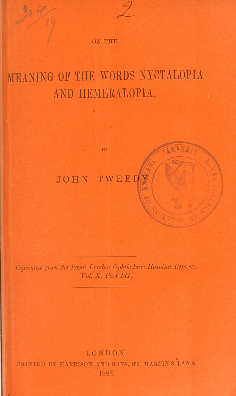 ON THE MEANING OF THE WORDS NYCTALOPIA AND HEMERALOPIA. _ Reprinted from the Royal London Ophthalmic Hospital Reports, Vol. X, Part III. LONDON: PRINTED BY HARRISON AND SONS, ST. MARTIN’S LANE.