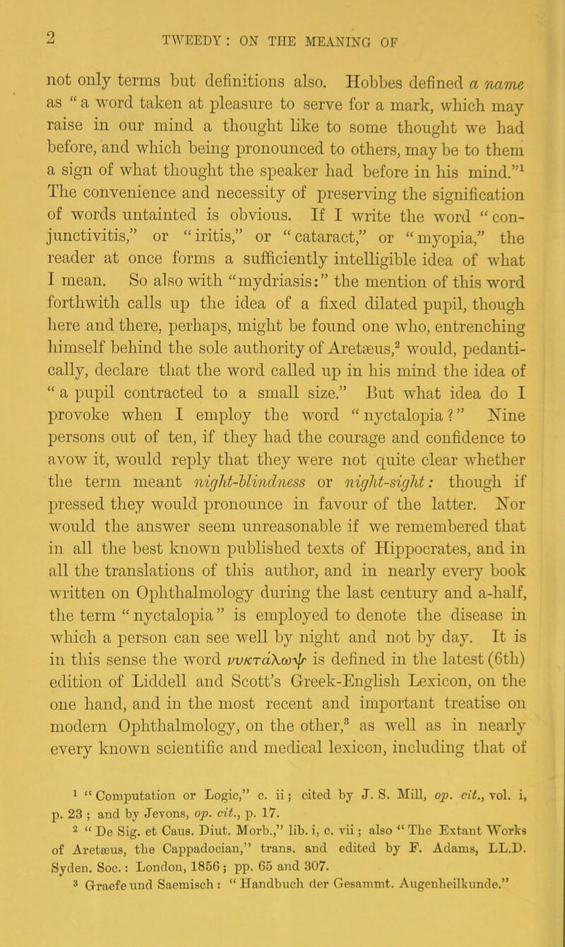 not only terms but definitions also. Hobbes defined a name as “ a word taken at pleasure to serve for a mark, which may raise in our mind a thought like to some thought we had before, and which being pronounced to others, may be to them a sign of what thought the speaker had before in liis mind.”^ The convenience and necessity of preserving the signification of words untainted is obvious. If I write the word “ con- junctivitis,” or “iritis,” or “cataract,” or “myopia,” the reader at once forms a sufficiently intelligible idea of what I mean. So also with “mydriasis:” the mention of this word forthwith calls up the idea of a fixed dilated pupil, though here and there, perhaps, might be found one who, entrenching himself behind the sole authority of Aretaeus,^ would, pedanti- cally, declare that the word called up in his mind the idea of “ a pupil contracted to a small size.” But what idea do I provoke when I employ the word “ nyctalopia ? ” Nine persons out of ten, if they had the courage and confidence to avow it, would reply that they were not quite clear whether the term meant night-blindness or night-sight: though if pressed they would pronounce in favour of the latter. Nor would the answer seem unreasonable if we remembered that in all the best known published texts of Hippocrates, and in all the translations of this author, and in nearly every book written on Ophthalmology during the last century and a-half, the term “ nyctalopia ” is employed to denote the disease in which a person can see well by night and not by day. It is in this sense the word vvKTctXoo'xjr is defined in the latest (6th) edition of Liddell and Scott’s Greek-English Lexicon, on the one hand, and in the most recent and important treatise on modern Ophthalmology, on the other,® as weU as in nearly every known scientific and medical lexicon, including that of * “ Coaiputation or Logic,” c. ii; cited by J. S. MUl, op. cit,, toI. i, p. 23 ; and by Jevons, op. cit., p. 17. ^ “ De Sig. et Caus. Diut. Morb.,” lib. i, e. vii; also “ The Extant Works of Aretseus, the Cappadocian,” trans. and edited by F. Adams, LL.D. Syden. Soc.: London, 1856; pp. 65 and 307. * Graefeund Saemisch : “ Handbuch rier Gesammt. Augenhcilkunde.”