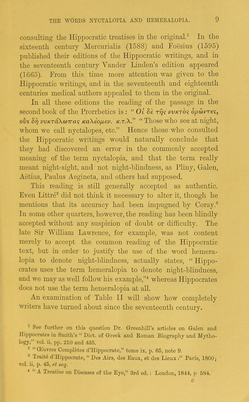 consulting the Hippocratic treatises in the original.^ In the sixteenth century Mercurialis (1588) and Foesius (1595) published their editions of the Hippocratic writings, and in the seventeenth century Vander Linden’s edition appeared (1665). From this time more attention was given to the Hippocratic writings, and in the seventeenth and eighteenth centuries medical authors appealed to them in the original. In aU these editions the reading of the passage in the second book of the Prorrhetics is : “ 01 Se i^vKrb<; 6pS)vre<;, ovs vvKTokw'ira’i KaXeo/Mev. “ Those who see at night, whom we call nyctalopes, etc.” Hence those who consulted the Hippocratic writings would naturally conclude that they had discovered an error in the commonly accepted meaning of the term nyctalopia, and that the term really meant night-sight, and not night-blindness, as Pliny, Galen, Aetius, Paulus Aegineta, and others had supposed. This reading is still generally accepted as authentic. Even Littr4^ did not think it necessary to alter it, though he mentions that its accuracy had been impugned by Coray.^ In some other quarters, however, the reading has been blindly accepted without any suspicion of doubt or difficulty. The late Sir Wdliam Lawrence, for example, was not content merely to accept the common reading of the Hippocratic text, but in order to justify the use of the word hemera- lopia to denote night-blindness, actually states, “ Hippo- crates uses the term hemeralopia to denote night-blindness, and we may as well follow his example,”^ whereas Hippocrates does not use the term hemeralopia at all. An examination of Table II will show how completely writers have turned about since the seventeenth century. * See further on this question Dr. Greenhill’s articles on Galen and Hippocrates in Smith’s “ Diet, of Greek and Roman Biogi’aphy and Mytho- logy,” Tol. ii. pp. 210 and 435. * “ CEuvres Completes d’Hippocrate,” tome ix, p. 65, note 9. ® Traite d’Hippocrate, “ Des Airs, des Eaux, et des LieuxParis, 1800; vol. ii, p. 45, el seq. * “ A Treatise on Diseases of the Eye,” 3rd ed.: London, 1844, jr 584.