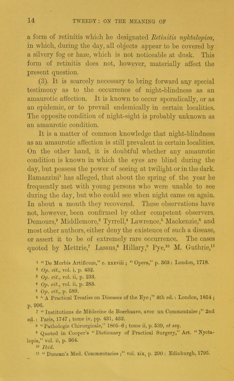 a form of retinitis which he designated Retinitis nylctalopica, in which, during the day, all objects appear to be covered by a silvery fog or haze, which is not noticeable at dusk. This form of retinitis does not, however, materially affect the present question. (3). It is scarcely necessary to bring forward any special testimony as to the occurrence of night-blindness as an amaurotic affection. It is known to occur sporadically, or as an epidemic, or to prevail endemically in certain localities. The opposite condition of night-sight is probably unknown as an amaurotic condition. It is a matter of common knowledge that night-blindness as an amaurotic affection is still prevalent in certain localities. On the other hand, it is doubtful whether any amaurotic condition is known in which the eyes are blind during the day, but possess the power of seeing at twilight or in the dark. Eamazzini^ has alleged, that about the spring of the year he frequently met with young persons who were unable to see during the day, but who could see when night came on again. In about a month they recovered. These observations have not, however, been confirmed by other competent observers. Demours,^ Middlemore,® Tyrrell,'* Lawrence,® Mackenzie,® and most other authors, either deny the existence of such a disease, or assert it to be of extremely rare occurrence. The cases quoted by Mettrie,^ Lassus,® HUlary,® Pye,*° M. Guthrie,*^ 1 “ De Moi’bis Artificura,” c. xxxviii ; “ Opera,” p. 363 : London, 1718. 2 Op. cit., Tol. i, p. 432. ^ Op. cit., vol. ii, p. 233. * Op. cit., vol. ii, p. 283. ® Op. cit., p. 589. ® ‘‘ A Practical Treatise on Diseases of the Eye4tli ed.: London, 1854 ; p. 996. 7 “ Institutions de Mgdecine de Boerbaave, avec un Comnientaire2nd ed. •• Paris, 1747 ; tome iv, pp. 431, 432. 8 “Patbologie Chirurgicale,” 1805-6 ; tome ii, p. 539, et seq. ® Quoted in Cooper’s “ Dictionary of Practical Surgery,” Art. “ Nycta- lopia,” vol. ii, p. 364. ‘0 Ibid. U “ Duncan’s Med. Commentaries vol. xix, p. 290 : Edinburgh, 1795.