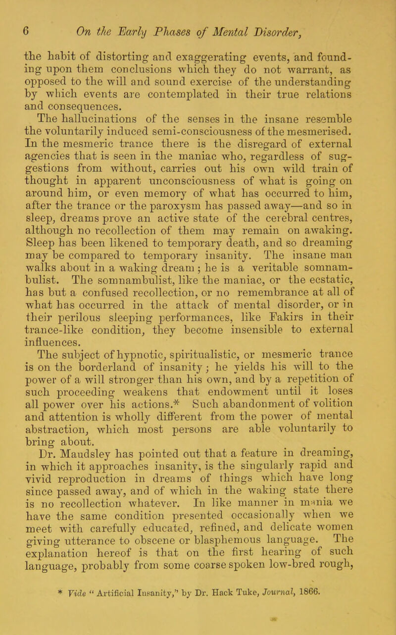 the habit of distorting and exaggerating events, and found- ing upon them conclusions which they do not warrant, as opposed to the will and sound exei’cise of the understanding by which events are contemplated in their true I’elations and consequences. The hallucinations of the senses in the insane resemble the voluntarily induced semi-consciousness of the mesmerised. In the mesmeric trance there is the disregard of external agencies that is seen in the maniac who, regardless of sug- gestions from without, carries out his own wild train of thought in apparent unconsciousness of what is going on around him, or even memory of what has occurred to him, after the trance or the paroxysm has passed away—and so in sleep, dreams prove an active state of the cerebral centres, although no recollection of them may remain on awaking. Sleep has been likened to temporary death, and so dreaming may be compared to temporary insanity. The insane man walks about in a waking dream ; he is a veritable somnam- bulist. The somnambulist, like the maniac, or the ecstatic, has but a confused recollection, or no remembrance at all of what has occurred in the attack of mental disorder, or in their perilous sleeping performances, like Fakirs in their trance-like condition, they become insensible to external influences. The subject of hypnotic, spiritualistic, or mesmeric trance is on the borderland of insanity; he yields his will to the power of a will stronger than his own, and by a repetition of such proceeding weakens that endowment until it loses all power over his actions.* Such abandonment of volition and attention is wholly difPerent from the power of mental abstraction, which most j)ersons are able voluntarily to bring aborat. Dr. Maudsley has pointed out that a feature in dreaming, in which it approaches insanity, is the singularly rapid and vivid reproduction in dreams of things which have long since passed away, and of which in the waking state there is no recollection whatever. In like manner in munia we have the same condition presented occasionally when we meet with carefully educated, refined, and delicate wmmen giving utterance to obscene or blasphemous language. The explanation hereof is that on the first hearing of such language, probably from some coarse spoken low-bred rough, * Vide “ Artificial Insanity,” by Dr. Hack Tuke, Journal, 1866.