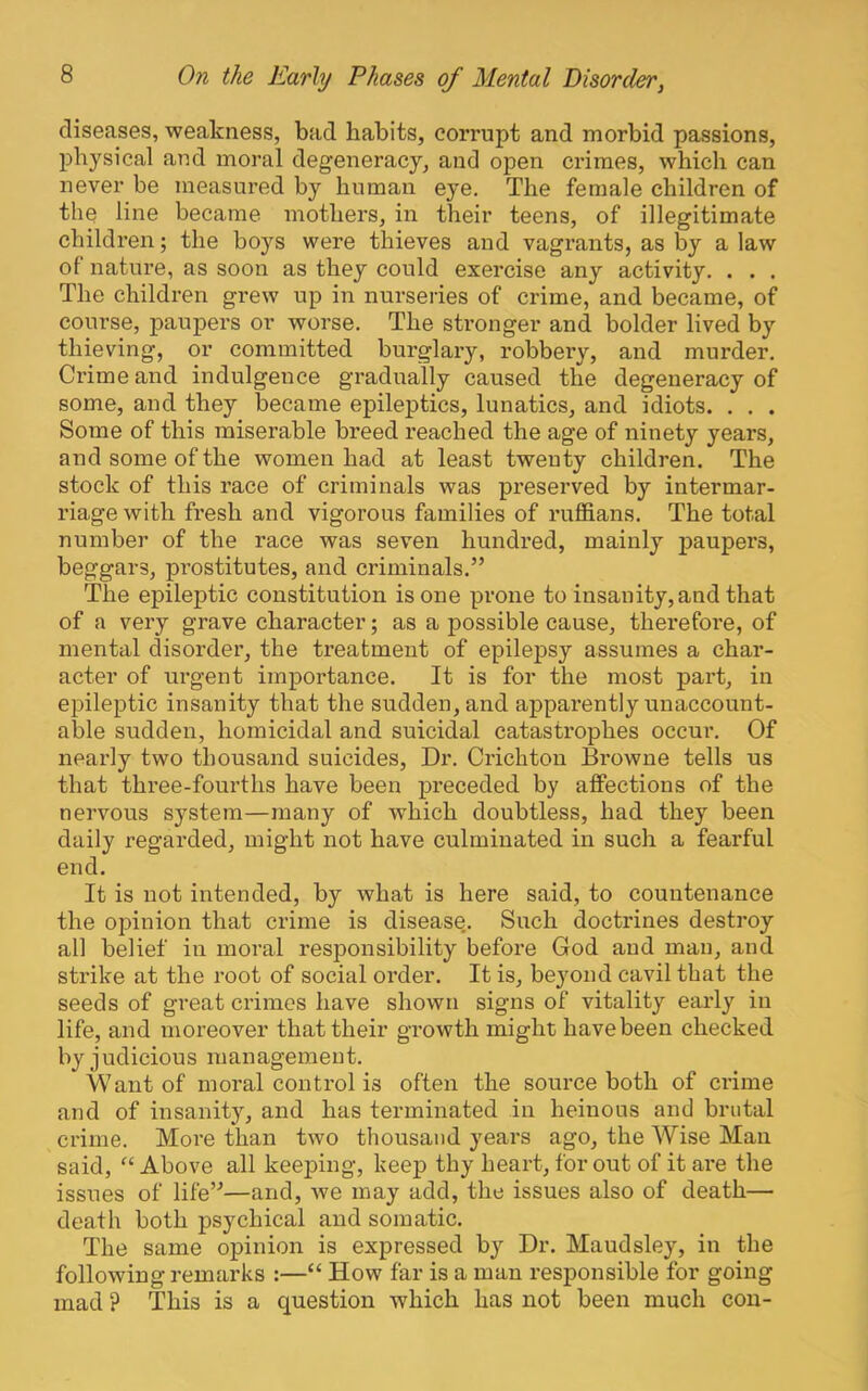 diseases, weakness, bad habits, corrupt and morbid passions, physical and moral degeneracy, and open crimes, which can never be measured by human eye. The female children of the line became mothers, in their teens, of illegitimate children; the boys were thieves and vagrants, as % a law of nature, as soon as they could exercise any activity. . . . The children grew up in nurseries of crime, and became, of course, paupers or worse. The stronger and bolder lived by thieving, or committed burglary, robbery, and murder. Crime and indulgence gradually caused the degeneracy of some, and they became epileptics, lunatics, and idiots. . . . Some of this miserable breed reached the age of ninety years, and some of the women had at least twenty children. The stock of this race of criminals was preserved by intermar- riage with fresh and vigorous families of ruffians. The total number of the race was seven hundred, mainly paupers, beggars, prostitutes, and criminals,” The epileptic constitution is one prone to insanity, and that of a very grave character; as a possible cause, therefore, of mental disorder, the treatment of epilepsy assumes a char- acter of urgent importance. It is for the most part, in epileptic insanity that the sudden, and apparently unaccount- able sudden, homicidal and suicidal catastrophes occur. Of nearly two thousand suicides. Dr. Crichton Browne tells us that three-fourths have been preceded by affections of the nervous system—many of which doubtless, had they been daily regarded, might not have culminated in such a fearful end. It is not intended, by what is here said, to countenance the opinion that crime is disease,. Such doctrines destroy all belief in moral responsibility before God and man, and strike at the root of social order. It is, beyond cavil that the seeds of great crimes have shown signs of vitality early in life, and moreover that their growth might have been checked by judicious management. Want of moral control is often the source both of crime and of insanity, and has terminated in heinous and brutal crime. More than two thousand years ago, the Wise Man said, “ Above all keeping, keep thy heart, for out of it are the issues of life”—and, we may add, the issues also of death— death both psychical and somatic. The same opinion is expressed by Dr. Maudsley, in the following remarks :—“ How far is a man responsible for going mad ? This is a question which has not been much con-