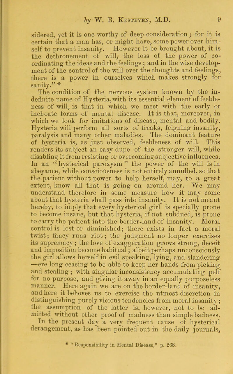 sidered, yet it is one worthy of deep consideration; for it is certain that a man has, or might have, some power over him- self to prevent insanity. However it be brought about, it is the dethronement of will, the loss of the power of co- ordinating the ideas and the feelings; and in the wise develop- ment of the control of the will over the thoughts and feelings, there is a power in om’selves which makes strongly for sanity.-” * The condition of the nervous system known by the in- definite name of H ysteria, with its essential element of feeble- ness of will, is that in which we meet with the early or inchoate forms of mental disease. It is that, moreover, in which we look for imitations of disease, mental and bodily. Hysteria will perform all sorts of freaks, feigning insanity, paralj'^sis and many other maladies. The dominant feature of hysteria is, as just observed, feebleness of will. This renders its subject an easy dupe of the stronger will, while disabling it from resisting or overcoming subjective influences. In an “ hysterical paroxysm ” the power of the will is in abeyance, while consciousness is not entirely annulled, so that the patient without power to help herself, may, to a great extent, know all that is going on around her. We may understand therefore in some measure how it may come about that hysteria shall pass into insanity. It is no-f meant hereby, to imply that every hysterical girl is specially prone to become insane, but that hysteria, if not subdued, is prone to carry the patient into the border-land of insanity. Moral control is lost or diminished; there exists in fact a moral twist; fancy runs riot; the judgment no longer exercises its supremacy; the love of exaggeration grows strong, deceit and imposition become habitual; albeit perhaps unconsciously the girl allows herself in evil speaking, lying, and slandering —ere long ceasing to be able to keep her hands from picking and stealing ; with singular inconsistency accumulating pelf for no purpose, and giving it away in an equally pui’poseless manner. Here again we are on the border-land of insanity, and here it behoves us to exercise the utmost discretion in distinguishing purely vicious tendencies from moral insanity; the assumption of the latter is, however, not to be ad- mitted without other proof of madness than simple badness. In the present day a very frequent cause of hysterical derangement, as has been pointed out in the daily journals. * '• Kcaponsibility in Mental Disease,” p, 268.