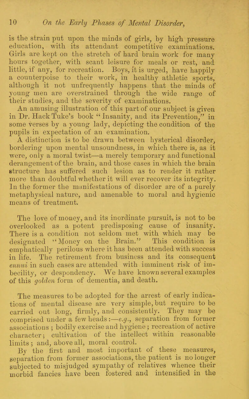 is the strain put upon the minds of girls, by high pressure education, with its attendant competitive examinations. Girls are kept on the stretch of hard brain work for many hours together, with scant leisure for meals or rest, and little, if any, for recreation. Boys, it is urged, have happily a counterpoise to their work, in healthy athletic sports, although it not unfrequently happens that the minds of young men ai’e overstrained through the wide range of their studies, and the severity of examinations. An amusing illustration of this part of our subject is given in Dr. Hack Tuke’s book “ Insanity, and its Prevention,’’ in some verses by a young lady, depicting the condition of the pupils in expectation of an examination. A distinction is to be drawn between hysterical disorder, boi’dering upon mental unsoundness, in which there is, as it wex'e, only a moral twist—a merely temporary and functional derangement of the brain, and those cases in which the brain structure has suffered such lesion as to render it rather more than doubtful whether it will ever recover its integrity. In the former the manifestations of disorder are of a purely metaphysical nature, and amenable to moral and hygienic means of treatment. The love of money, and its inordinate pui'suit, is not to be overlooked as a potent predisposing cause of insanity. There is a condition not seldom met with which may be designated “Money on the Brain.” This condition is emphatically perilous whei’e it has been attended with success in life. The retirement from business and its consequent ennui in such cases are attended with imminent risk of im- becility, or despondency. We have known several examples of this golden form of dementia, and death. The measures to be adopted for the arrest of early indica- tions of mental disease are very simple, but require to be carried out long, firmly, and consistently. They may be comprised under a few heads:—e.g., separation from former associations ; bodily exercise and hygiene; recreation of active character; cultivation of the intellect within reasonable limits ; and, above all, moral control. By the first and most important of these measures, separation from former associations, the patient is no longer subjected to misjudged sympathy of relatives whence their morbid fancies have been fostered and intensified in the