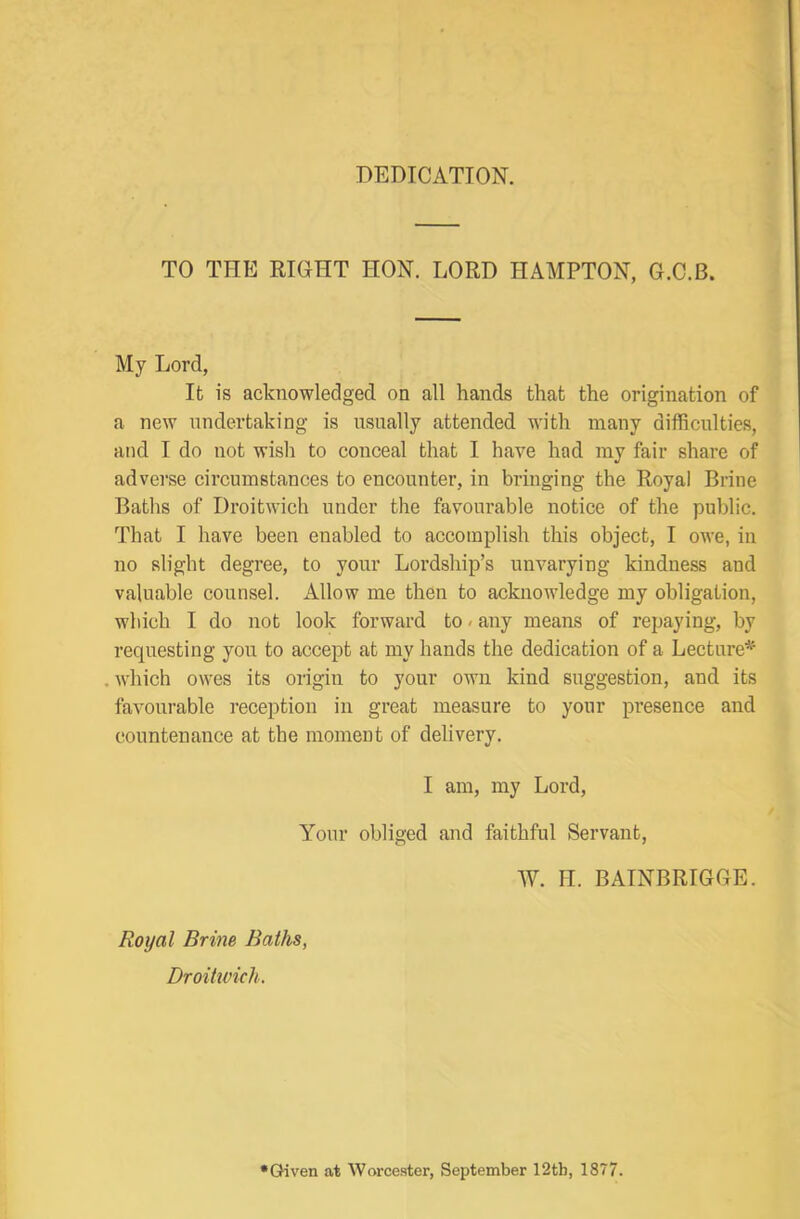 DEDICATION. TO THE RIGHT HON. LORD HAMPTON, G.C.B. My Lord, Ifc is acknowledged on all hands that the origination of a new undertaking is nsnally attended with many difficulties, and I do not wisli to conceal that I have had my fair share of adverse circumstances to encounter, in bringing the Royal Brine Baths of Droitwich under the favoiu’able notice of the public. That I have been enabled to accomplish this object, I owe, in no slight degree, to your Lordship’s unvarying kindness and valuable counsel. Allow me then to acknowledge my obligation, which I do not look forward to»any means of repaying, by requesting yon to accept at my hands the dedication of a Lecture* which owes its origin to your own kind suggestion, and its favourable reception in great measure to your presence and countenance at the moment of delivery. I am, my Lord, Your obliged and faithful Servant, W. H. BAINBRIGGE. Royal Brine Baths, Droitwich. •Given at Worcester, September 12tb, 1877.