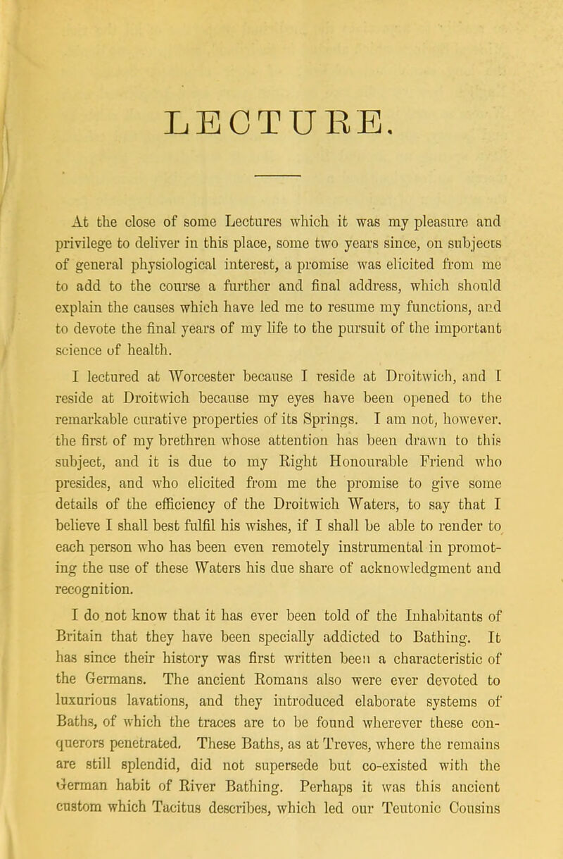 LEOTUBB At the close of some Lectures which it was my pleasure and privilege to deliver in this place, some two years since, on subjects of general physiological interest, a promise was elicited from me to add to the course a further and final address, which should explain the causes which have led me to resume my functions, and to devote the final years of my life to the pursuit of the important science of health. I lectured at Worcester because I reside at Droitwich, and 1 reside at Droittvich because my eyes have been opened to the remarkable curative properties of its Springs. I am not, however, the first of my brethren whose attention has been drawn to this subject, and it is due to my Eight Honourable Friend who presides, and who elicited from me the promise to give some details of the efficiency of the Droitwich Waters, to say that I believe I shall best fulfil his wishes, if I shall be able to render to each person who has been even remotely instrumental in promot- ing the use of these Waters his due share of acknowledgment and recognition. I do not know that it has ever been told of the Inhabitants of Britain that they have been specially addicted to Bathing. It has since their history was first written been a characteristic of the Germans. The ancient Romans also were ever devoted to luxurious lavations, and they introduced elaborate systems of Bath.s, of which the traces are to be found wherever these con- querors penetrated. These Baths, as at Treves, where the remains are still splendid, did not supersede but co-existed with the German habit of River Bathing. Perhaps it was this ancient custom which Tacitus describes, which led our Teutonic Cousins