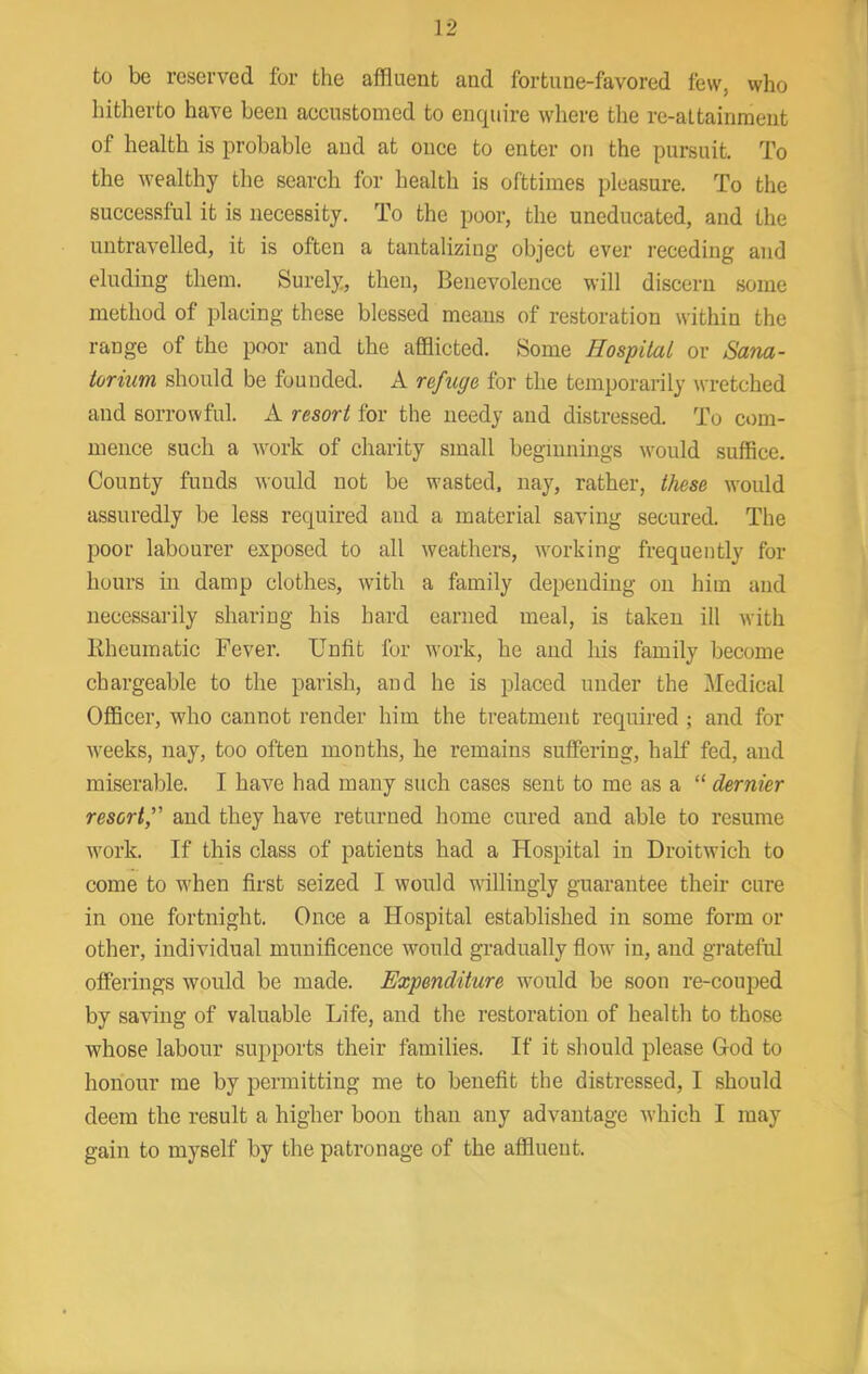 to be reserved for the affluent and fortune-favored few, who hitherto have been accustomed to enquire where the re-attainment of health is probable and at once to enter on the pursuit. To the wealthy the search for health is ofttimes pleasure. To the successful it is necessity. To the poor, the uneducated, and the untravelled, it is often a tantalizing object ever receding and eluding them. Surely, then. Benevolence will discern some method of placing these blessed means of restoration within the range of the poor and the afflicted. Some Hospital or Sana- torium should be founded. A refuge for the temporarily wretched and sorrowful. A resort for the needy and distressed. To com- mence such a work of charity small beginnings ivould suffice. County funds would not be wasted, nay, rather, these would assuredly be less required and a material saving secured. The poor labourer exposed to all weathers, working frequently for hours hi damp clothes, with a family depending on him and necessarily sharing his hard earned meal, is taken ill with Bheumatic Fever. Unfit for work, he and his family become chargeable to the parish, and he is placed under the i\Iedical Officer, who cannot render him the treatment required ; and for weeks, nay, too often months, he remains suffering, half fed, and miserable. I have had many such cases sent to me as a “ dernier resort, and they have returned home cured and able to resume work. If this class of patients had a Hospital in Droitwich to come to when first seized I would wdllingiy guarantee their cure in one fortnight. Once a Hospital established in some form or other, individual munificence would gradually flow in, and grateful offerings would be made. Expenditure would be soon re-couped by saving of valuable Life, and the restoration of health to those whose labour supports their families. If it should please God to honour me by permitting me to benefit the distressed, I should deem the result a higher boon than any advantage which I may gain to myself by the patronage of the affluent.