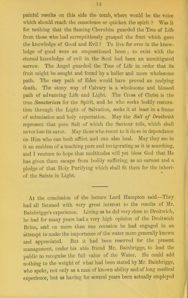 paintul results on this side the tomb, where would be the voice which should reach the conscience or quicken the spirit ? Was it for nothing that the flaming Cherubim guarded the Tree of Life from those who had surreptitiously grasped the fruit which gave tlie knowledge of Good and Evil ? To live for ever in the know- ledge of good were an unquestioned boon; to exist with the eternal knowledge of evil in the Soul had been an unmitigated sorrow. The Angel guarded the Tree of Life in order that its fruit might be sought and found by a holier and more wholesome path. The easy path of Eden would have proved an undying death. The stony way of Calvary is a wholesome and blessed path of advancing Life and Light. The Cross of Christ is the true Sanatorium for the Spirit, and he who seeks bodily restora- tion through the Light of Salvation, seeks it at least in a frame of submission and holy expectation. May the Salt of Droitwich represent that pure Salt of which the Saviour tells, which shall never lose its savor. May those who resort to it do so in dependance on Him who can both afflict and can also heal. May they sec in it an emblem of a teaching pure and invigorating as it is searching, and I venture to hope that multitudes will yet bless God that He has given them escape from bodily suflering, as an earnest and a pledge of that Holy Purifying which shall fit them for the inheri- of the Saints in Light. At the conclusion of the lecture Lord Hampton said—They had all listened with very great interest to the results of Mr. Bainbrigge’s experience. Living as he did very close to Droitwich, he had for many years had a very high opinion of the Droitwich Brine, and on more than one occasion he had engaged in an attempt to make the importance of the water more generally known and appreciated. But it had been reserved for the present management, under his able friend Mr. Bainbrigge, to lead the public to recognise the full value of the Water. He could add nothing to the weight of what had been stated by Mr. Bainbrigge, who spoke, not only as a man of known ability and of long medical experience, but as having for several years been actually employed