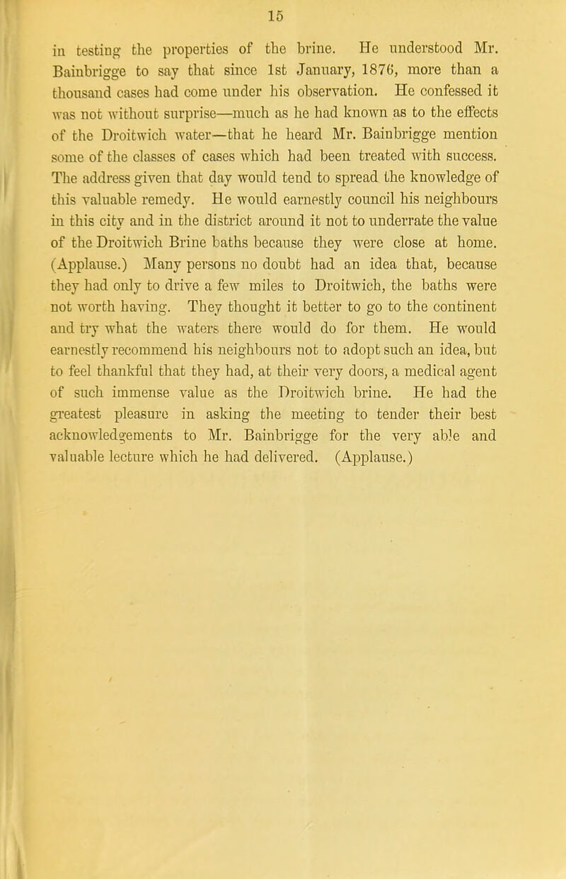 in testing the properties of the brine. He understood Mr. Bainbrigge to say that since 1st January, 1876, more than a thousand cases had come under his observation. He confessed it was not without surprise—much as he had known as to the effects of the Droitwich water—that he heard Mr. Bainbrigge mention some of the classes of cases which had been treated with success. The address given that day would tend to spread the knowledge of this valuable remedy. He would earnestly council his neighbours in this city and in the district around it not to underrate the value of the Droitwich Brine baths because they were close at home. (Applause.) Many persons no doubt had an idea that, because they had only to drive a few miles to Droitwich, the baths were not worth having. They thought it better to go to the continent and try what the waters there would do for them. He would earnestly recommend his neighbours not to adopt such an idea, but to feel thankful that they had, at their very doors, a medical agent of such immense value as the Droitwich brine. He had the greatest pleasure in asking the meeting to tender their best acknowledgements to Mr. Bainbrigge for the very able and valuable lecture which he had delivered. (Applause.)