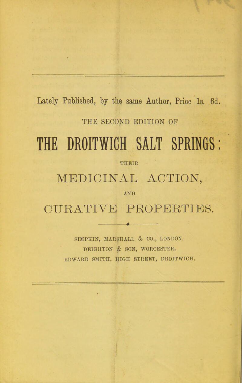 Lately Published, by the same Author, Price Is. 6d. THE SECOND EDITION OF THE DROITWICH SALT SPRINGS: THEIR MEDICINAL ACTION, AND CURATIVE PROPERTIES. SIMPKIN, MARSHALL & CO., LONDON. DEIGHTON & SON, WORCESTER, EDWARD SMITH, IflQH STREET, DROITWICH.