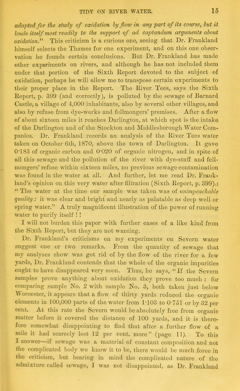 adapted for the study of oxidation by flow in any part of its course, but it lends itself most readily to the support of ad captandum arguments about oxidation.'^ This criticism is a curious one, seeing that Dr. Frankland himself selects the Thames for one experiment, and on this one obser- vation he founds certain conclusions. But Dr. Frankland has made other experiments on rivers, and although he has not included them under that portion of the Sixth Report devoted to the subject of oxidation, perhaps he will allow me to transpose certain experiments to their proper place in the Report. The River Tees, says the Sixth Report, p. 399 (and correctly), is polluted by the sewage of Barnard Castle, a village of 4,000 inhabitants, also by several other villages, and also by refuse from dye-works and fellmongers’ premises. After a flow of about sixteen miles it reaches Darlington, at which spot is the intake of the Darlington and of the Stockton and Middlesborough Water Com- panies. Dr. Frankland records an analysis of the River Tees water taken on October 6th, 1870, above the town of Darlington. It gave 0‘183 of organic carbon and 0‘020 of organic nitrogen, and in spite of all this sewage and the pollution of the river with dye-stuS and fell- mongers’ refuse within sixteen miles, no previous sewage contamination was found in the water at all. And further, let me read Dr. Frank- land’s opinion on this very water after filtration (Sixth Report, p. 399).: “ The water at the time our sample was taken was of unimpeachable quality: it was clear and bright and nearly as palatable as deep well or spring water.” A truly magniflcent illustration of the power of running water to purify itself ! ! I wiU not bnrden this paper with further cases of a like kind from the Sixth Report, but they are not wanting. Dr. Frankland’s criticisms on my experiments on Severn water suggest one or two remarks. From the quantity of sewage that my analyses show was got rid of by the flow of the river for a few yards. Dr. Frankland contends that the whole of the organic impurities ought to have disappeared very soon. Thus, he says, “ If the Severn samples prove anything about oxidation they prove too much : for comparing sample No. 2 with sample No. 3, both taken just below Worcester, it appears that a flow of thirty yards reduced the organic elements in 100,000 parts of the water from 1-103 to 0 751 or by 32 per cent. At this rate the Severn would be absolutely free from organic matter before it covered the distance of 100 yards, and it is there- fore somewhat disappointing to And that after a further flow of a mile it had scarcely lost 12 per cent, more” (page 11). To tliis I answer—if sewage was a material of constant composition and not the complicated body avc knoAV it to be, there would be much force in the criticism, but bearing in mind the complicated nature of tho admixture called sewage, I Avas not disappointed, as Dr. Frankland