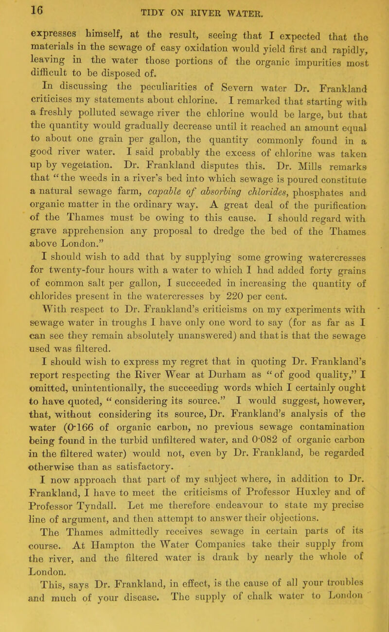 expresses himself, at the result, seeing that I expected that the materials in the sewage of easy oxidation would yield first and rapidly, leaving in the water those portions of the organic impurities most difficult to be disposed of. In discussing the peculiarities of Severn water Dr. Frankland criticises my statements about chlorine. I remarked that starting with a freshly polluted sewage river the chlorine would be large, but that the quantity would gradually decrease until it reached an amount equal to about one grain per gallon, the quantity commonly found in a good river water. I said probably the excess of chlorine was taken up by vegetation. Dr. Frankland disputes this. Dr. Mills remarks that “the weeds in a river’s bed into which sewage is poured constitute a natural sewage farm, capable of absorbing chlorides, phosphates and organic matter in the ordinary way. A great deal of the purification of the Thames must be owing to this cause. I should regard with grave apprehension any proposal to dredge the bed of the Thames above London.” I should wish to add that by supplying some growing watercresses for twenty-four hours with a water to which 1 had added forty grains of common salt per gallon, I succeeded in increasing the quantity of chlorides present in the watercresses by 220 per cent. With respect to Dr. Frankland’s criticisms on my experiments with sewage water in troughs I have only one word to say (for as far as I can see they remain absolutely unanswered) and that is that the sewage used was filtered. I should wish to express my regret that in quoting Dr. Frankland’s report respecting the River Wear at Durham as “of good quality,” I omitted, unintentionally, the succeeding words which I certainly ought to have quoted, “ considering its source.” I would suggest, however, that, without considering its source. Dr. Frankland’s analysis of the water (0166 of organic carbon, no previous sewage contamination being found in the turbid unfiltered water, and 0-082 of organic carbon in the filtered water) would not, even by Dr. Frankland, be regarded otherwise than as satisfactory. I now approach that part of my subject where, in addition to Dr. Frankland, I have to meet the criticisms of Professor Huxley and of Professor Tyndall. Let me therefore endeavour to state my precise line of argument, and then attempt to answer their objections. The Thames admittedly receives sewage in certain parts of its course. At Hampton the Water Companies take their supply from the river, and the filtered water is drank by nearly the whole of London. This, says Dr. Frankland, in efEect, is the cause of all your troubles and much of your disease. The supply of chalk water to London