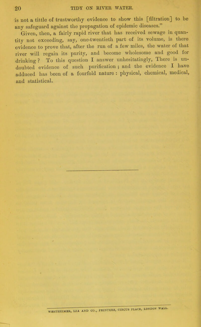 is not a tittle of trustworthy evidence to show this [filtration] to be any safeguard against the propagation of epidemic diseases,” Given, then, a fairly rapid river that has received sewage in quan- tity not exceeding, say, one-twentieth part of its volume, is there evidence to prove that, after the run of a few miles, the water of that river will regain its purity, and become wholesome and good for drinking ? To this question I answer unhesitatingly. There is un- doubted evidence of such purification ; and the evidence I have adduced has been of a fourfold nature : physical, chemical, medical, and statistical. WKKTHEIMBR. LEA AND CO.. PIUNTER8, OIBCDS PLACE, LONDO.N WALL.