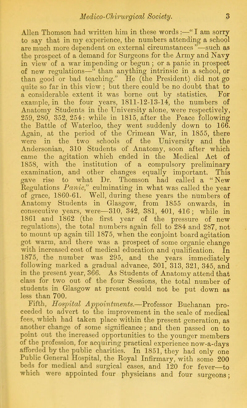 Allen Thomson had written him in these words :—“ I am sorry to say that in my experience, the numbers attending a school are much more dependent on external circumstances ”—such as the prospect of a demand for Surgeons for the Army and Navy in view of a war impending or begun ; or a panic in prospect of new regulations—“ than anything intrinsic in a school, or than good or bad teaching.” He (the President) did not go quite so far in this view; but there could be no doubt that to a considerable extent it was borne out by statistics. For example, in the four years, 1811-12-13-14, the numbers of Anatomy Students in the University alone, were respectively, 259,280, 352,254; while in 1815, after the Peace following the Battle of Waterloo, they went suddenly down to 166. Again, at the period of the Crimean War, in 1855, there were in the two schools of the University and the Andersonian, 310 Students of Anatomy, soon after which came the agitation which ended in the Medical Act of 1858, with the institution of a compulsory preliminary examination, and other changes equally important. This gave rise to what Dr. Thomson had called a “New Kegulations Panic’’ culminating in what was called the year of grace, 1860-61. Well, during these years the numbers of Anatomy Students in Glasgow, from 1855 onwards, in consecutive years, were—310, 342, 381, 401, 416 ; while in 1861 and 1862 (the first }^ear of the pressure of new regulations), the total numbers again fell to 284 and 287, not to mount up again till 1875, when the conjoint board agitation got warm, and there was a prospect of some organic change with increased cost of medical education and qualification. In 1875, the number was 295, and the years immediately following marked a gradual advance, 301, 313, 321, 345, and in the present year, 366. As Students of Anatomy attend that class for two out of the four Sessions, the total number of students in Glasgow at present could not be put down as le.ss than 700. Fifth, Hospital Appointments.—Professor Buchanan pro- ceeded to advert to the improvement in the scale of medical fees, which had taken place within the present generation, as another change of some significance; and then passed on to point out the increased opportunities to the younger members of the profession, for acquiring practical experience now-a-days afforded by the public charities. In 1851, they had only one Public General Hospital, the Royal Infirmary, with some 200 beds for medical and surgical cases, and 120 for fever—to which were appointed four physicians and four surgeons;