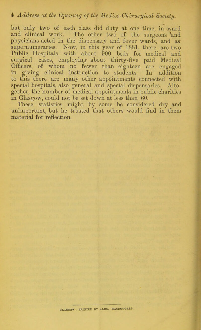 but only two of each class did duty at one time, inhward and clinical work. The other two of the surgeon's 'and physicians acted in the dispensary and fever wards, and as supernumeraries. Now, in this year of 1881, there are two Public Hospitals, with about 900 beds for medical and surgical cases, employing about thirty-five paid Medical Officers, of whom no fewer than eighteen are engaged in giving clinical instruction to students. In addition to this there are many other appointments connected with special hospitals, also general and special dispensaries. Alto- gether, the number of medical appointments in public charities in Glasgow, could not be set down at less than 60. These statistics might by some be considered dry and unimportant, but he ti’usted that others would find in them material for reflection. OLASOOW: PRINTED BY ALEX. MACDOUOALl..