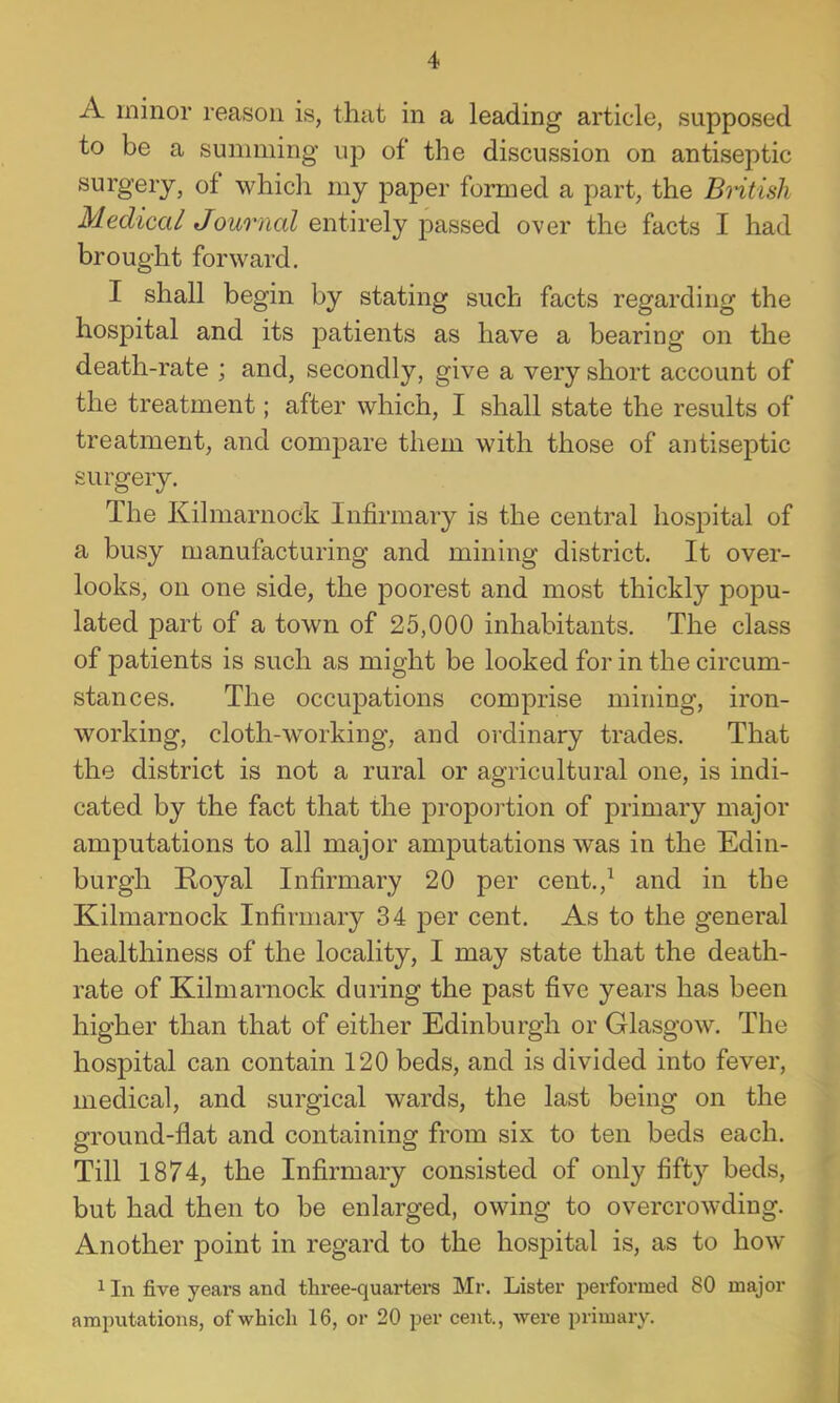 A minor reason is, that in a leading article, supposed to be a summing up of the discussion on antiseptic surgery, of which my paper formed a part, the BHtish Medical Journal entirely passed over the facts I had brought forward. I shall begin by stating such facts regarding the hospital and its jDatients as have a bearing on the death-rate ; and, secondly, give a very short account of the treatment; after which, I shall state the results of treatment, and compare them with those of antiseptic surgery. The Kilmarnock Infirmary is the central hospital of a busy manufacturing and mining district. It over- looks, on one side, the poorest and most thickly popu- lated part of a town of 25,000 inhabitants. The class of patients is such as might be looked for in the circum- stances. The occupations comprise mining, iron- working, cloth-working, and ordinary trades. That the district is not a rural or agricultural one, is indi- cated by the fact that the proportion of primary major amputations to all major amputations was in the Edin- burgh Koyal Infirmary 20 per cent.,^ and in the Kilmarnock Infirmary 34 per cent. As to the general healthiness of the locality, I may state that the death- rate of Kilmarnock during the past five years has been higher than that of either Edinburgh or Glasgow. The hospital can contain 120 beds, and is divided into fever, medical, and surgical wards, the last being on the ground-flat and containing from six to ten beds each. Till 1874, the Infirmary consisted of only fifty beds, but had then to be enlarged, owing to overcrowding. Another point in regard to the hospital is, as to how 1 In five years and three-quarters Mr. Lister performed 80 major amputations, of which 16, or 20 per cent., were primary.