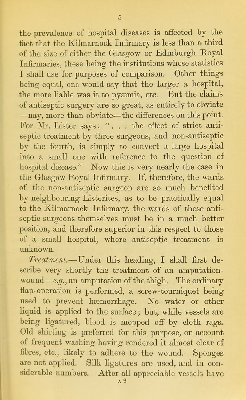 0 the prevalence of hospital diseases is affected by the fact that the Kilmarnock Infirmary is less than a third of the size of either the Glasgow or Edinburgh Eoyal Infirmaries^ these being the institutions whose statistics I shall use for purposes of comparison. Other things being equal, one would say that the larger a hospital, the more liable was it to pyaemia, etc. But the claims of antiseptic surgery are so great, as entirely to obviate —nay, more than obviate—the differences on this point. For Mr. Lister Saji'S: “. . . the effect of strict anti- septic treatment by three surgeons, and non-antiseptic by the fourth, is simply to convert a large hospital into a small one with reference to the question of hospital disease.” Now this is very nearly the case in the Glasgow Boyal Infirmary. If, therefore, the wards of the non-antiseptic surgeon are so much benefited by neighbouring Listerites, as to be practically equal to the Kilmarnock Infirmary, the wards of these anti- septic surgeons themselves must be in a much better position, and therefore superior in this respect to those of a small hospital, where antiseptic treatment is unknown. Treatment.—Under this heading, I shall first de- scribe very shortly the treatment of an amputation- wound—e.g., an amputation of the thigh. The ordinary flap-operation is performed, a screw-tourniquet being used to prevent haemorrhage. No water or other liquid is applied to the surface; but, while vessels are being ligatured, blood is mopped off by cloth rags. Old shirting is preferred for this purpose, on account of frequent washing having rendered it almost clear of fibres, etc., likely to adhere to the wound. Sponges are not applied. Silk ligatures are used, and in con- siderable numbers. After all appreciable vessels have a2