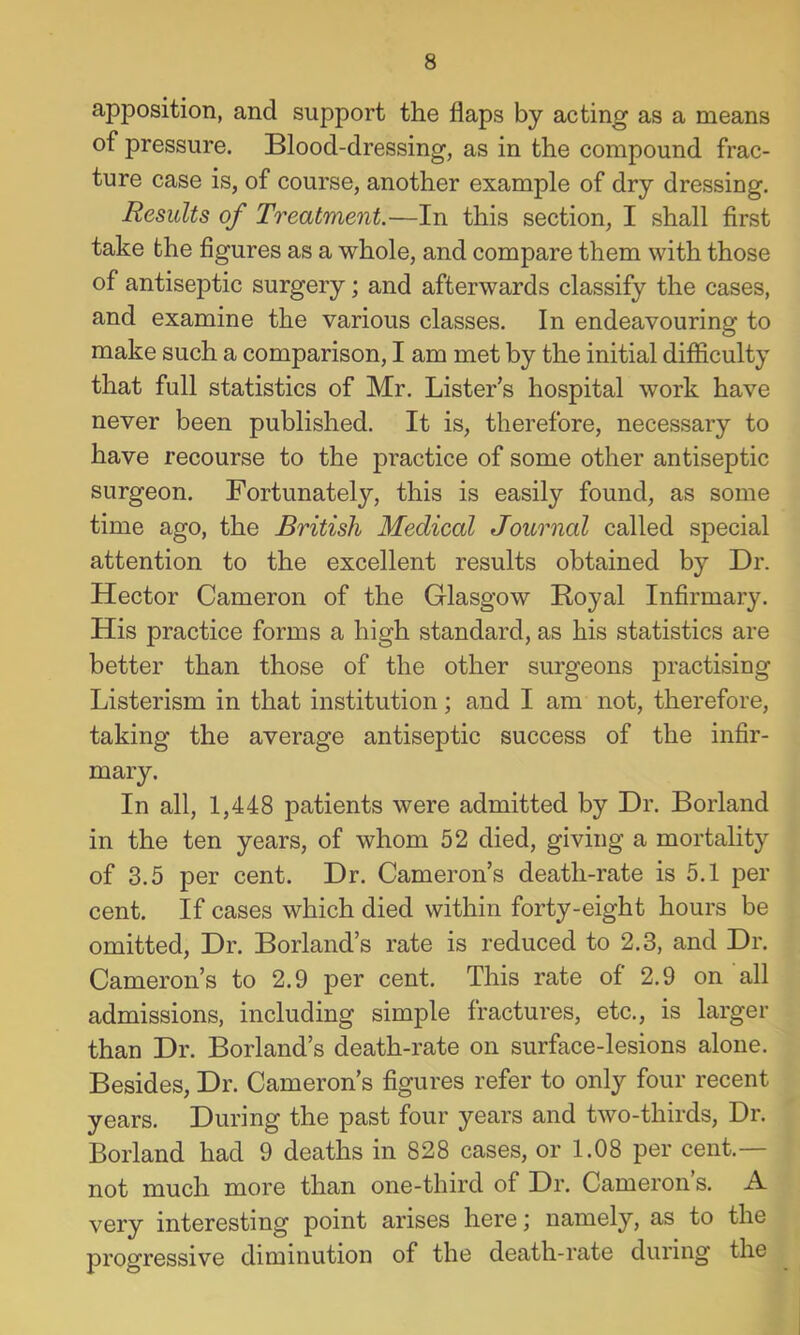 apposition, and support the flaps by acting as a means of pressure. Blood-dressing, as in the compound frac- ture case is, of course, another example of dry dressing. Results of Treatment.—In this section, I shall first take the figures as a whole, and compare them with those of antiseptic surgery; and afterwards classify the cases, and examine the various classes. In endeavouring to make such a comparison, I am met by the initial difficulty that full statistics of Mr. Lister’s hospital work have never been published. It is, therefore, necessary to have recourse to the practice of some other antiseptic surgeon. Fortunately, this is easily found, as some time ago, the British Medical Journal called special attention to the excellent results obtained by Dr. Hector Cameron of the Glasgow Royal Infirmary. His practice forms a high standard, as his statistics are better than those of the other surgeons practising Listerism in that institution; and I am not, therefore, taking the average antiseptic success of the infir- mary. In all, 1,448 patients were admitted by Dr. Borland in the ten years, of whom 52 died, giving a mortality of 3.5 per cent. Dr. Cameron’s death-rate is 5.1 per cent. If cases which died within forty-eight hours be omitted. Dr. Borland’s rate is reduced to 2.3, and Dr. Cameron’s to 2.9 per cent. This rate of 2.9 on all admissions, including simple fractures, etc., is larger than Dr. Borland’s death-rate on surface-lesions alone. Besides, Dr. Cameron’s figures refer to only four recent years. During the past four years and two-thirds. Dr. Borland had 9 deaths in 828 cases, or 1.08 per cent.— not much more than one-third of Dr. Cameron s. A very interesting point arises here; namely, as to the progressive diminution of the death-rate during the