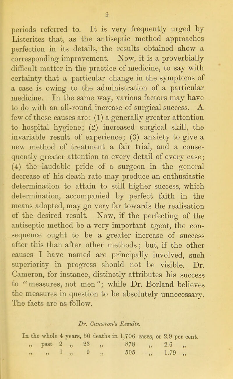 periods referred to. It is very frequently urged by Listerites that, as the antiseptic method approaches perfection in its details, the results obtained show a corresponding improvement. Now, it is a proverbially difficult matter in the practice of medicine, to say with certainty that a particular change in the symptoms of a case is owing to the administration of a particular medicine. In the same way, various factors may have to do with an all-round increase of surgical success. A few of these causes are: (1) a generally greater attention to hospital hygiene; (2) increased surgical skill, the invariable result of experience; (3) anxiety to give a new method of treatment a fair trial, and a conse- quently greater attention to every detail of every case; (4) the laudable pride of a surgeon in the general decrease of his death rate may produce an enthusiastic determination to attain to still higher success, which determination, accompanied by perfect faith in the means adopted, may go very far towards the realisation of the desired result. Now, if the perfecting of the antiseptic method be a very important agent, the con- sequence ought to be a greater increase of success after this than after other methods; but, if the other causes I have named are principally involved, such superiority in progress should not be visible. Dr. Cameron, for instance, distinctly attributes his success to “measures, not men”; while Dr. Borland believes the measures in question to be absolutely unnecessary. The facts are as follow. Dr. Cameron’s liesults. In the whole 4 years, 50 deaths in 1,706 cases, or 2.9 per cent. „ past 2 „ 23 „ 878 „ 2.6 „ » » 1 „ 9 „ 505 „ 1.79