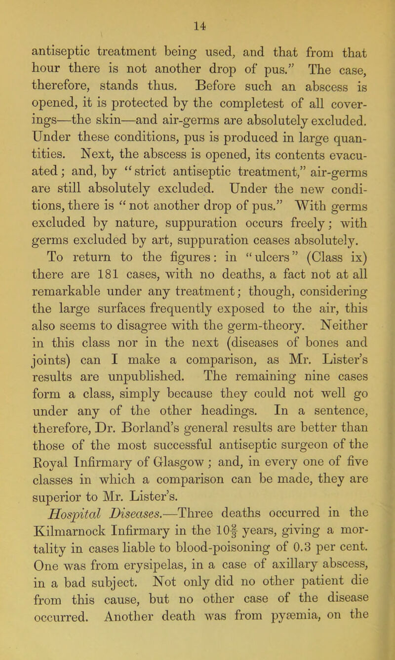 antiseptic treatment being used, and that from that hour there is not another drop of pus,” The case, therefore, stands thus. Before such an abscess is opened, it is protected by the completest of all cover- ings—the skin—and air-germs are absolutely excluded. Under these conditions, pus is produced in large quan- tities, Next, the abscess is opened, its contents evacu- ated ; and, by “ strict antiseptic treatment,” air-germs are still absolutely excluded. Under the new condi- tions, there is “ not another drop of pus,” With germs excluded by nature, suppuration occurs freely; with germs excluded by art, suppuration ceases absolutely. To return to the figures: in “ ulcers ” (Class ix) there are 181 cases, with no deaths, a fact not at all remarkable under any treatment; though, considering the large surfaces frequently exposed to the air, this also seems to disagree with the germ-theory. Neither in this class nor in the next (diseases of bones and joints) can I make a comparison, as Mr, Lister’s results are unpublished. The remaining nine cases form a class, simply because they could not well go under any of the other headings. In a sentence, therefore, Dr, Borland’s general results are better than those of the most successful antiseptic surgeon of the Royal Infirmary of Glasgow ; and, in every one of five classes in which a comparison can be made, they are superior to Mr, Lister’s, Hospital Diseases.—Three deaths occurred in the Kilmarnock Infirmary in the lOf years, giving a mor- tality in cases liable to blood-poisoning of 0.3 per cent. One was from erysipelas, in a case of axillary abscess, in a bad subject. Not only did no other patient die from this cause, but no other case of the disease occurred. Another death was from pyfemia, on the